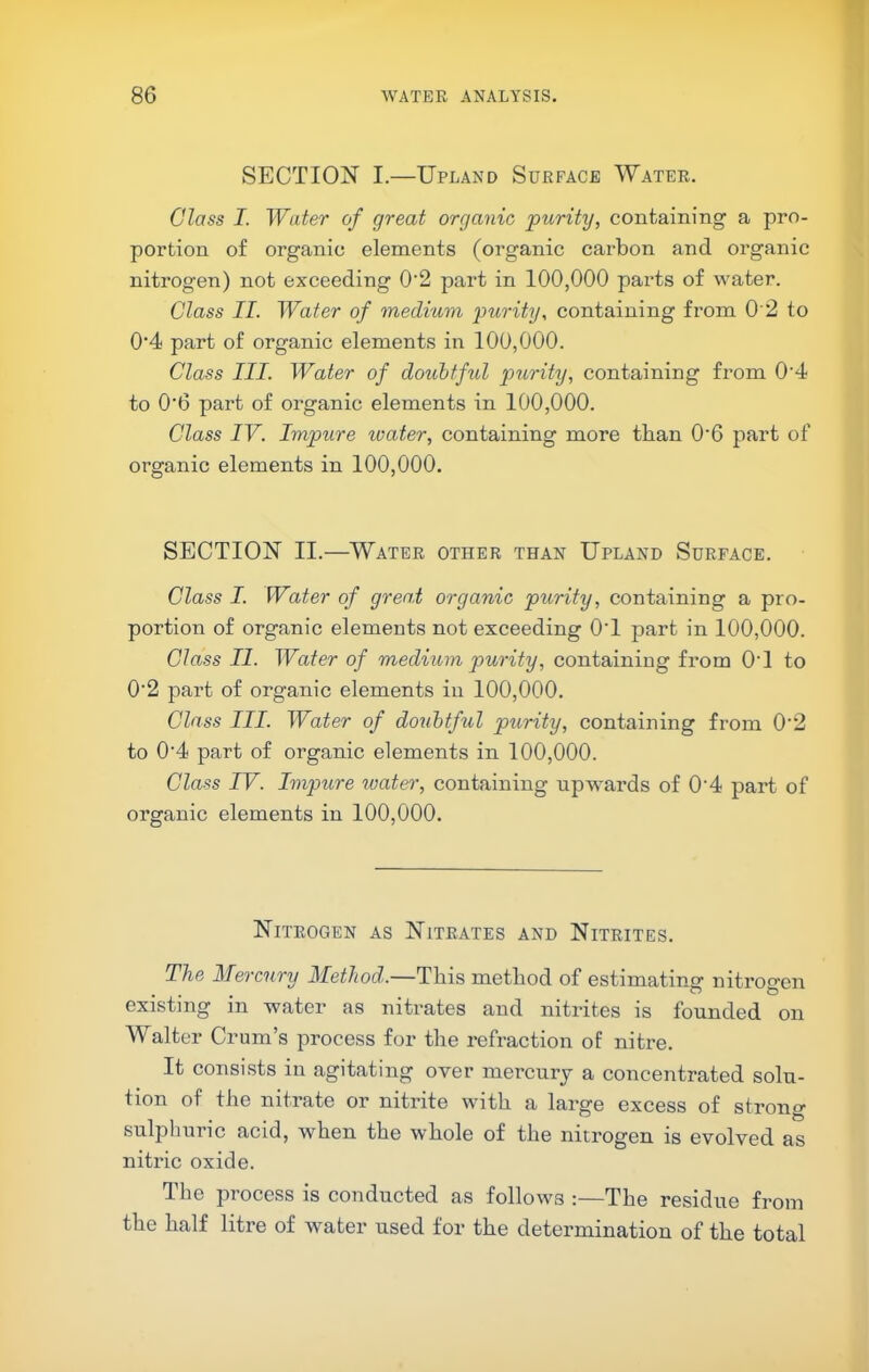 7 86 WATER ANALYSIS. SECTION I.—Upland Surface Water. Class I. Water of great organic purity, containing a pro- portion of organic elements (organic carbon and organic nitrogen) not exceeding 0'2 part in 100,000 parts of water. Class II. Water of medium imrity, containing from 0 2 to 0’4 part of organic elements in 100,000. Class III. Water of doubtful purity, containing from 0’4 to 0'6 part of organic elements in 100,000. Class IV. Impure ivater, containing more than 0'6 part of organic elements in 100,000. SECTION II.—Water other than Upland Surface. Class I. Water of gren.t organic purity, containing a pro- portion of organic elements not exceeding OT part in 100,000. Class II. Water of medium purity, containing from OT to 0'2 part of organic elements in 100,000. Class III. Water of doubtful purity, containing from 0‘2 to 0‘4 part of organic elements in 100,000. Class IV. Impure ivater, containing upwards of 0'4 part of organic elements in 100,000. Nitrogen as Nitrates and Nitrites. The Mercury Method.—This method of estimatina: nitroo-en • • • . O & existing in water as nitrates and nitrites is founded on Walter Crum’s process for the refraction of nitre. It consists in agitating over mercury a concentrated solu- tion of the nitrate or nitrite with a large excess of strong sulphuric acid, when the whole of the nitrogen is evolved as nitric oxide. The process is conducted as follows :—The residue from the half litre of water used for the determination of the total