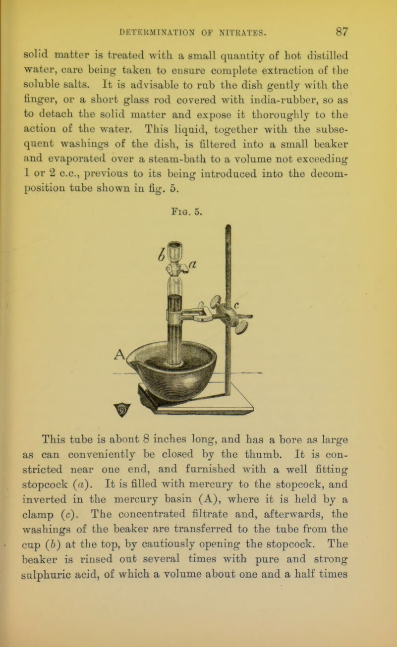 solid matter is treated with a small quantity of hot distilled water, care being taken to ensure complete extraction of the soluble salts. It is advisable to rub the dish geutly with the finger, or a short glass rod covered with india-rubber, so as to detach the solid matter and expose it thoroughly to the action of the water. This liquid, together with the subse- quent washings of the dish, is filtered into a small beaker and evaporated over a steam-bath to a volume not exceeding I or 2 C.C., previous to its being introduced into the decom- position tube shown in fig. 5. Fiq. 5. This tube is about 8 inches long, and has a bore as large as can conveniently be closed by the thumb. It is con- stricted near one end, and furnished with a well fitting stopcock (a). It is filled with mercury to the stopcock, and inverted in the mercury basin (A), where it is held by a clamp (c). The concentrated filtrate and, afterwards, the washings of the beaker are transferred to the tube from the cup (b) at the top, by cautiously opening the stopcock. The beaker is rinsed out several times with pure and strong sulphuric acid, of which a volume about one and a half times