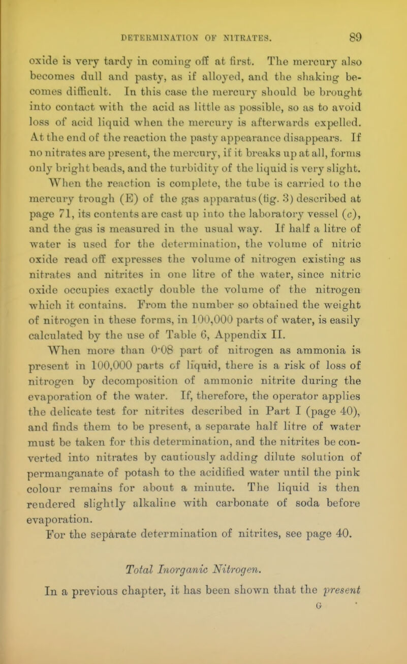 oxide is very tardy in coming off at first. The mercury also becomes dull and pasty, as if alloyed, and the shaking be- comes difficult. In this case the mercury should be bruusrht into contact with the acid as little as possible, so as to avoid loss of acid liquid when the mercury is afterwards exjx;lled. At the end of the reaction the pasty appearance disappears. If no nitrates are present, the mei'cury, if it breaks up at all, forms only bright beads, and the turbidity of the liquid is veiy slight. When the reaction is complete, the tube is carried to the mercury trough (E) of the gas apparatus (tig. 3) described at page 71, its contents are cast up into the laboratory vessel (c), and the gas is measured in the usual way. If half a litre of water is used for the determination, the volume of nitric oxide read off expresses the volume of nitrogen existing as nitrates and nitrites in one litre of the water, since nitric oxide occupies exactly double the volume of the nitrogen which it contains. From the number so obtained the weight of nitrogen in these forms, in 100,000 parts of water, is easily calculated by the use of Table 6, Appendix II. When more than 0'08 part of nitrogen as ammonia is present in 100,000 parts of liquid, there is a risk of loss of nitrogen by decomposition of ammonic nitrite during the evaporation of the water. If, therefore, the operator applies the delicate test for nitrites described in Part I (page 40), and finds them to be present, a separate half litre of water must be taken for this determination, and the nitrites be con- verted into nitrates by cautiously adding dilute solution of permanganate of potash to the acidified water until the pink colour remains for about a minute. The liquid is then rendered slightly alkalitie with carbonate of soda before evaporation. For the separate determination of nitrites, see page 40. To^al Inorganic Nitrogen. In a previous chapter, it has been shown that the 'present G