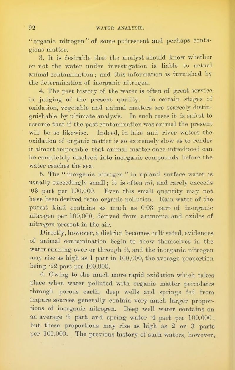 “organic nitrogen” of some putrescent and perhaps conta- gious matter. 3. It is desirable that the analyst should know whether or not the water under investigation is liable to actual animal contamination; and this information is furnished by the determination of inorganic nitrogen, 4. The past history of the water is often of great service in judging of the present quality. In certain stages of oxidation, vegetable and animal matters are scarcely distin- guishable by ultimate analysis. In such cases it is safest to assume that if the past contamination was animal the present will be so likewise. Indeed, in lake and river waters the oxidation of organic matter is so extremely slow as to render it almost impossible that animal matter once introduced can be completely resolved into inorganic compounds before the water reaches the sea. 5. The “inorganic nitrogen” in upland surface water is usually exceedingly small; it is often nil, and rarely exceeds '03 part per 100,000. Even this small quantity may not have been derived from organic pollution. Rain water of the purest kind contains as much as 0'03 part of inorganic nitrogen per 100,000, derived from ammonia and oxides of nitrogen present in the air. Directly, however, a district becomes cultivated, evidences of animal contamination begin to show themselves in the water running over or through it, and the inorganic nitrogen may rise as high as 1 part in 100,000, the average proportion being '22 part per 100,000. 6. Owing to the much more rapid oxidation which takes place when water polluted with organic matter percolates through porous earth, deep wells and springs fed from impure sources generally contain ver}'^ much larger propor- tions of inorganic nitrogen. Deep well water contains on an average 5 part, and spring water ‘4 part per 100,000; but these proportions may rise as high as 2 or 3 parts per 100,000. The previous history of such waters, however,