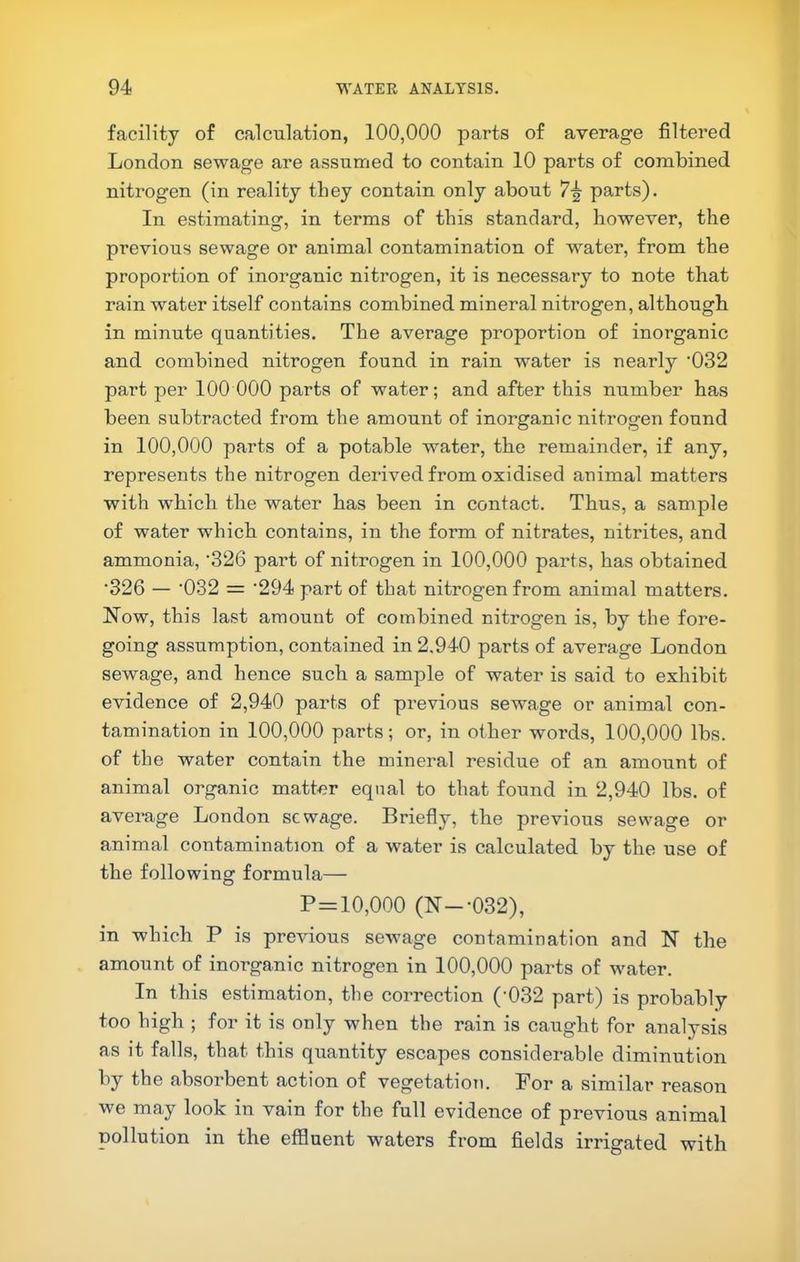 facility of calculation, 100,000 parts of average filtered London sewage are assumed to contain 10 parts of combined nitrogen (in reality they contain only about 7-| parts). In estimating, in terms of this standard, however, the previous sewage or animal contamination of w^ater, from the proportion of inorganic nitrogen, it is necessary to note that rain water itself contains combined mineral nitrogen, although in minute quantities. The average proportion of inorganic and combined nitrogen found in rain water is nearly '032 part per 100 000 parts of water; and after this number has been subtracted from the amount of inorganic nitrogen found in 100,000 parts of a potable water, the remainder, if any, represents the nitrogen derived from oxidised animal matters with which the water has been in contact. Thus, a sample of water which contains, in the form of nitrates, nitrites, and ammonia, '326 pai’t of nitrogen in 100,000 parts, has obtained •326 — ‘032 = '294 part of that nitrogen from animal matters. Now, this last amount of combined nitrogen is, by the fore- going assumption, contained in 2.940 parts of average London sewage, and hence such a sample of water is said to exhibit evidence of 2,940 parts of previous sewage or animal con- tamination in 100,000 parts; or, in other words, 100,000 lbs. of the water contain the mineral residue of an amount of animal organic matter equal to that found in 2,940 lbs. of average London sewage. Briefly, the previous sewage or animal contamination of a water is calculated by the use of the following formula— P = 10,000 (N--032), in which P is previous sewage contamination and N the amount of inorganic nitrogen in 100,000 pazTs of water. In this estimation, the correction ('032 part) is probably too high ; for it is only when the rain is caught for analysis as it falls, that this quantity escapes considerable diminution by the absoi’bent action of vegetation. For a similar reason we may look in vain for the full evidence of previous animal pollution in the effluent waters from fields irrigated with