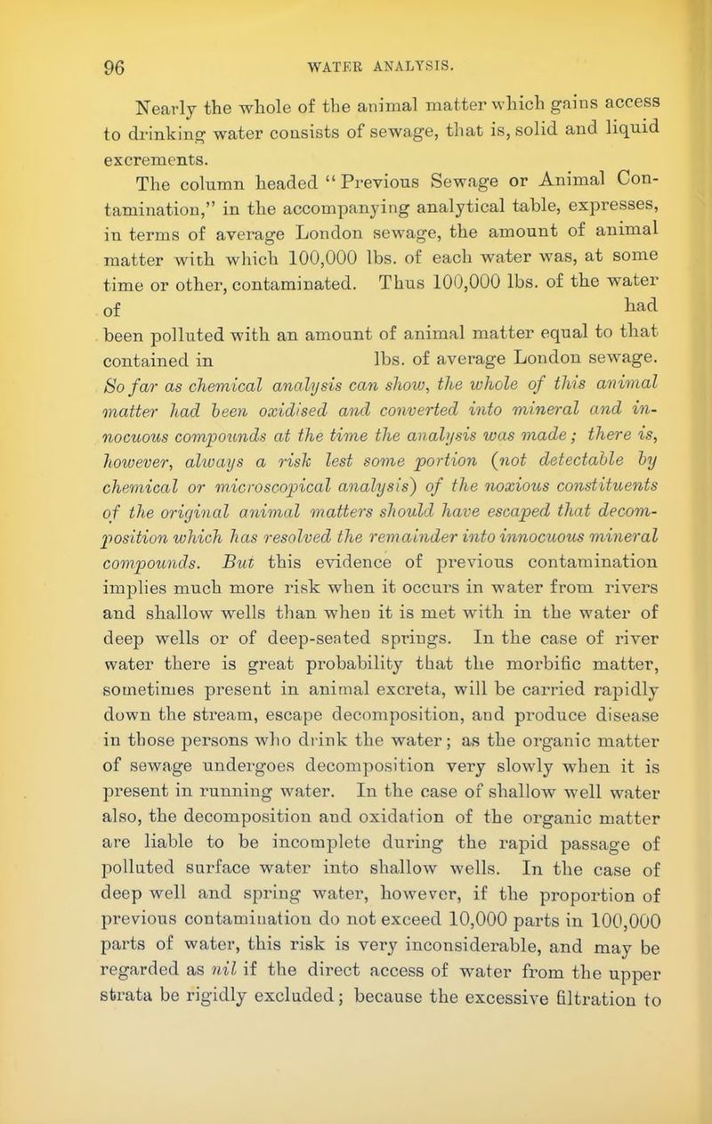 Nearly the whole of the animal matter which gains access to drinking watei’ consists of sewage, that is, solid and liq^nid excrements. The column headed “ Previous Sewage or Animal Con- tamination,” in the accompanying analytical table, expresses, in terms of average London sewage, the amount of animal matter with which 100,000 lbs. of each water was, at some time or other, contaminated. Thus 100,000 lbs. of the water of bad been jDolluted with an amount of animal matter equal to that contained in lbs. of average London sewage. So far as chemical analysis can show, the whole of this animal matter had been oxidised and converted into mineral and in- nocuous compounds at the time the analysis was made; there is, however, always a rish lest some portion (not detectable by chemical or microscopical analysis) of the noxious constituents of the original animal matters should have escaped that decom- position which has resolved the remainder into innocuous mineral compounds. But this evidence of previous contamination implies much more ilsk when it occui’s in water from rivers and shallow wells than when it is met with in the water of deep wells or of deep-seated springs. In the case of river water there is great probability that the morbific matter, sometimes present in animal excreta, will be carried rapidly down the stream, escape decomposition, and produce disease in those persons who drink the water; as the organic matter of sewage undergoes decomposition very slowdy when it is present in running water. In the case of shallow well water also, the decomposition and oxidation of the organic matter are liable to be incomplete during the rapid passage of polluted surface water into shallow wells. In the case of deep well and spring water, however, if the proportion of previous contamination do not exceed 10,000 parts in 100,000 parts of water, this risk is very inconsiderable, and may be regarded as nil if the direct access of water from the upper strata be rigidly excluded; because the excessive filtration to