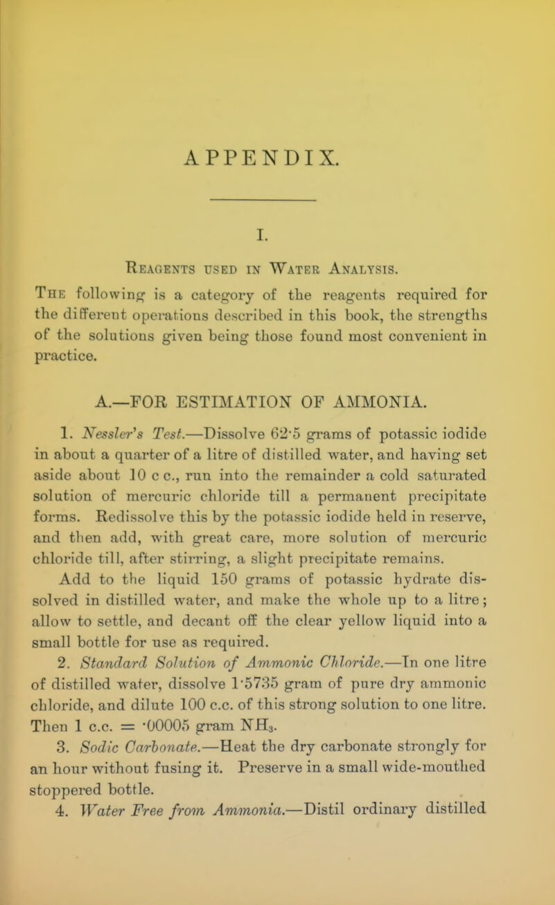 APPENDIX. I. Reagents used in Water Analysis. The following is a category of the reagents required for the different operations desci'ibed in this book, the strengths of the solutions given being those found most convenient in practice. A.—FOR ESTIMATION OF AMMONIA. 1. Nessler's Test.—Dissolve 62'5 grams of potassic iodide in about a quarter of a litre of distilled water, and having set aside about 10 c c., run into the remainder a cold saturated solution of mercuric chloride till a permanent precipitate forms. Redissolve this by the potassic iodide held in reserve, and then add, with great care, more solution of mercuric chloi’ide till, after stirring, a slight precipitate remains. Add to the liquid 150 grams of potassic hydrate dis- solved in distilled water, and make the whole up to a litre; allow to settle, and decant off the clear yellow liquid into a small bottle for use as requii-ed. 2. Standard Solution of Ammonic Chloride.—In one litre of distilled water, dissolve T5735 gram of pure dry ammonic chloride, and dilute 100 c.c. of this strong solution to one litre. Then I c.c. = *00005 gram NH3. 3. Sodic Carbonate.—Heat the dry carbonate strongly for an hour without fusing it. Preserve in a small wide-mouthed stoppered bottle. 4. Water Free from, Ammonia.—Distil ordinary distilled