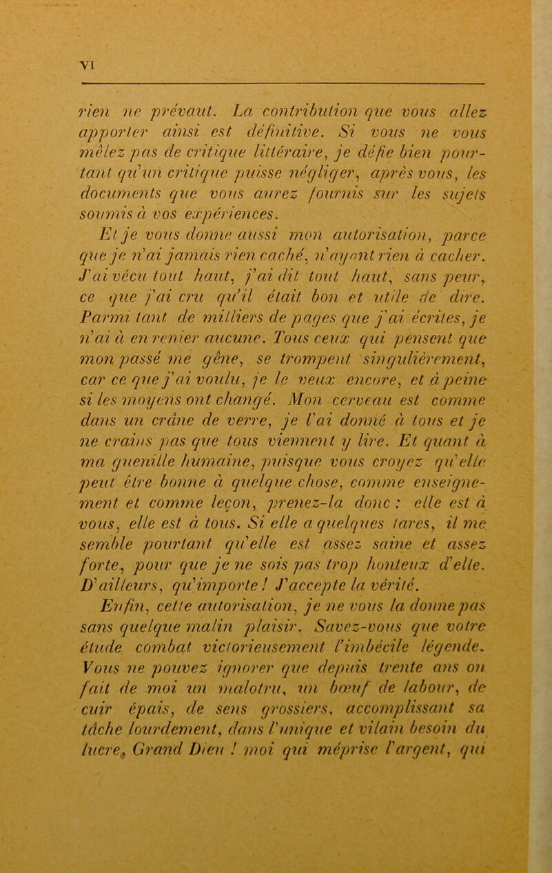 YI rien ne prévaut. La contribution que vous allez apporter ainsi est définitive. Si vous ne vous mêlez pas de critique littéraire, je cléfe bien pour- tant qu'un critique puisse négliger, après vous, les documents que vous aurez fournis sur les sujets soumis à vos expériences. Et je vous donne aussi mon autorisation, parce cque je n'ai jamais rien caché, n ayant rien à cacher. fai vécu tout haut, faillit tout haut, sans peur, ce que fai cru qu’il était bon et utile de dire. Parmi tant de milliers de pages cque j'cà écrites, je n’ai ci en renier aucune. Tous ceux qui pensent que mon passé me gêne, se trompent singulièrement, car ce que j'ai voulu, je le veux encore, etàqieine si les moyens ont changé. Mon cerveau est comme dans un crâne de verre, je l'ai donné à tous et je ne crains pas que tous viennent y lire. Et quant à ma guenille humaine, puisque vous croyez qu'elle peut être bonne à (quelque chose, comme enseigne- ment et comme leçon, prenez-la donc : elle est à vous, elle est à tous. Si elle a quelques lares, il me semble pourtant qu'elle est assez saine et assez forte, pour (que je ne sois pas trop honteux d'elle. D'ailleurs, qu'importe! T accepte la vérité. Enfin, cette autorisation, je ne vous la donne pas sans (quelque malin ]) lai sir. Savez-vous que votre étude combat victorieusement l’imbécile légende. Vous ne pouvez ignorer que. depuis trente ans on fait de moi un malotru, un bœuf de labour, de cuir épais, de sens grossiers, accomplissant sa tâche lourdement, clans l'unique et vilain besoin du lucre.. Grand Dieu ! moi qui méprise l'argent, qui