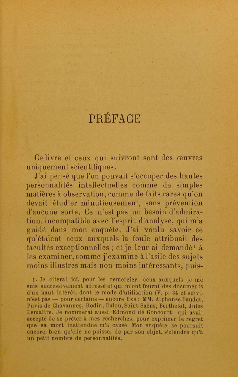 PREFACE Ce livre el ceux qui suivront sont des œuvres uniquement scientifiques. J'ai pensé que l’on pouvait s’occuper des hautes personnalités intellectuelles comme de simples matières à observation, comme de faits rares qu’on devait étudier minutieusement, sans prévention d’aucune sorte. Ce n’est pas un besoin d’admira- tion, incompatible avec l’esprit d’analyse, qui m’a guidé dans mon enquête. J’ai voulu savoir ce qu’étaient ceux auxquels la foule attribuait des facultés exceptionnelles ; et je leur ai demandé1 à les examiner, comme j’examine à l’asile des sujets moins illustres mais non moins intéressants, puis- 1. Je citerai ici, pour les remercier, ceux auxquels je me suis successivement adressé et qui m’ont fourni des documents d’un haut intérêt, dont le mode d’utilisation (V. p. 34 et suiv.) n’est pas — pour certains — encore fixé : MM. Alphonse Daudet, Puvis de Chavannes, Rodin, Dalou,Saint-Saëns, Berthelot, Jules Lemaître. Je nommerai aussi Edmond de Goncourt, qui avait, accepté de se prêter à mes recherches, pour exprimer le regret que sa mort inattendue m’a causé. Mon enquête se poursuit encore, bien qu’elle ne puisse, de par son objet, s’étendre qu’à un petit nombre de personnalités.
