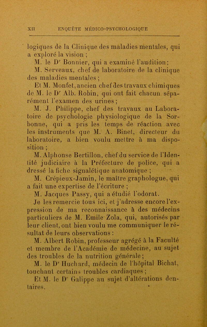 logiques de la Clinique des maladies mentales, qui a exploré la vision ; M. le Dr Bonnier, qui a examiné l'audition ; M. Serveaux, chef de laboratoire de la clinique des maladies mentales ; EtM. Monfet, ancien chef des travaux chimiques de M. le Dp Alb. Robin, qui ont fait chacun sépa- rément l’examen des urines ; M. J. Philippe, chef des travaux au Labora- toire de psychologie physiologique de la Sor- bonne, qui a pris les temps de réaction avec les instruments que M. A. Binet, directeur du laboratoire, a bien voulu mettre à ma dispo- sition ; M. Alphonse Bertillon, chef du service de l’Iden- tité judiciaire à la Préfecture de police, qui a dressé la fiche signalétique anatomique ; M. Crépieux-Jamin, le maître graphologue, qui a fait une expertise de l’écriture ; M. Jacques Passy, qui a étudié l’odorat. Je les remercie tous ici, et j’adresse encore l’ex- pression de ma reconnaissance à des médecins particuliers de M. Emile Zola, qui, autorisés par leur client, ont bien voulu me communiquer le ré- sultat de leurs observations : M. Albert Bobin, professeur agrégé à la Faculté et membre de l’Académie de médecine, au sujet des troubles de la nutrition générale; M. le Dvlïuchard, médecin de l’hôpital Bichat, touchant certains troubles cardiaques; Et M. le D1 Galippe au sujet d’altérations den- taires.