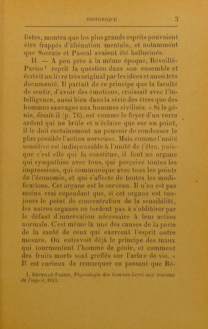 listes, montra que les plus grands esprits pouvaient être frappés d’aliénation mentale, et notamment que Socrate et Pascal avaient été hallucinés. II. — A peu près à la même époque, Réveillé- Parise 1 reprit la question dans son ensemble et écrivit un livre très original par les idées et aussi très documenté. Il parlait de ce principe que la faculté de sentir, d’avoir des émotions, croissait avec l’in- telligence, aussi bien dans la série des êtres que des hommes sauvages aux hommes civilisés. « Si le gé- nie, disait-il (p. 76), est comme le foyer d’un verre ardent qui ne brûle et n’éclaire que sur un point, il le doit certainement au pouvoir de condenser le plus possible l’action nerveuse. Mais comme l'imité sensitive est indispensable à l’unité de l’être, puis- que c'est elle qui la constitue, il fout un organe qui sympathise avec tous, qui perçoive toutes les impressions, qui communique avec tous les points de l’économie, et qui s’affecte de toutes les modi- ficalions. Cet organe est le cerveau. Il n’en est pas moins vrai cependant que, si cet organe est tou- jours le point de concentration de la sensibilité, les aulres organes ne lardent pas à s’oblitérer par le défaut d'innervation nécessaire à leur action normale. C’est même là une des causes de la perle de la santé de ceux qui exercent l’esprit outre mesure. On entrevoit déjà le principe des maux qui tourmentent l’homme de génie, et comment des fruits morts sont greffés sur l’arbre de vie. » Il est curieux de remarquer en passant que Ré- 1. Réveillé-Parise, Physiologie des hommes Itérés aux travaux de l'espi il, 1843.