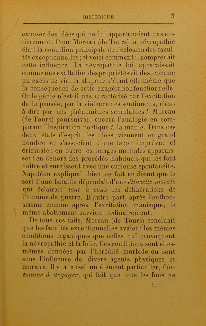 exposer des idées qui ne lui appartenaient pas en- tièrement. Pour Moreau (de Tours) la névropathie était la condition principale de l’éclosion des facul- tés exceptionnelles ; et voici comment il comprenai t celte influence. La névropathie lui apparaissait comme une exaltation des propriétés vitales, comme un excès de vie, la stupeur, n’étant elle-même que la conséquence de cette exagération fonctionnelle. Or le génie n’est-il pas caractérisé par l’excitation de la pensée, par la violence des sentiments, c’est- à-dire par des phénomènes semblables? Moreau (de Tours) poursuivait encore l’analogie en com- parant l’inspiration poétique à la manie. Dans ces deux états d’esprit les idées viennent en grand nombre et s’associent d’une façon imprévue et originale ; en outre les images mentales apparais- sent en dehors des procédés habituels qui les font naître et surgissent avec une curieuse spontanéité. Napoléon expliquait bien ce fait en disant que le sort d’une bataille dépendait d’une étincelle morale qui éclairait tout à coup les délibérations de l’homme de guerre. D’autre part, après l'enthou- siasme comme après l’excitation maniaque, le même abattement survient ordinairement. De tous ces faits, Moreau (de Tours) concluait que les facultés exceptionnelles avaient les memes conditions organiques que celles qui provoquent la névropathie et la folie. Ces conditions sont elles- mêmes données par l’hérédité morbide ou sont sous l'influence de divers agents physiques et moraux. Il y a aussi un élément particulier, l'in- connue à dégager, qui fait que tous les fous ne i.