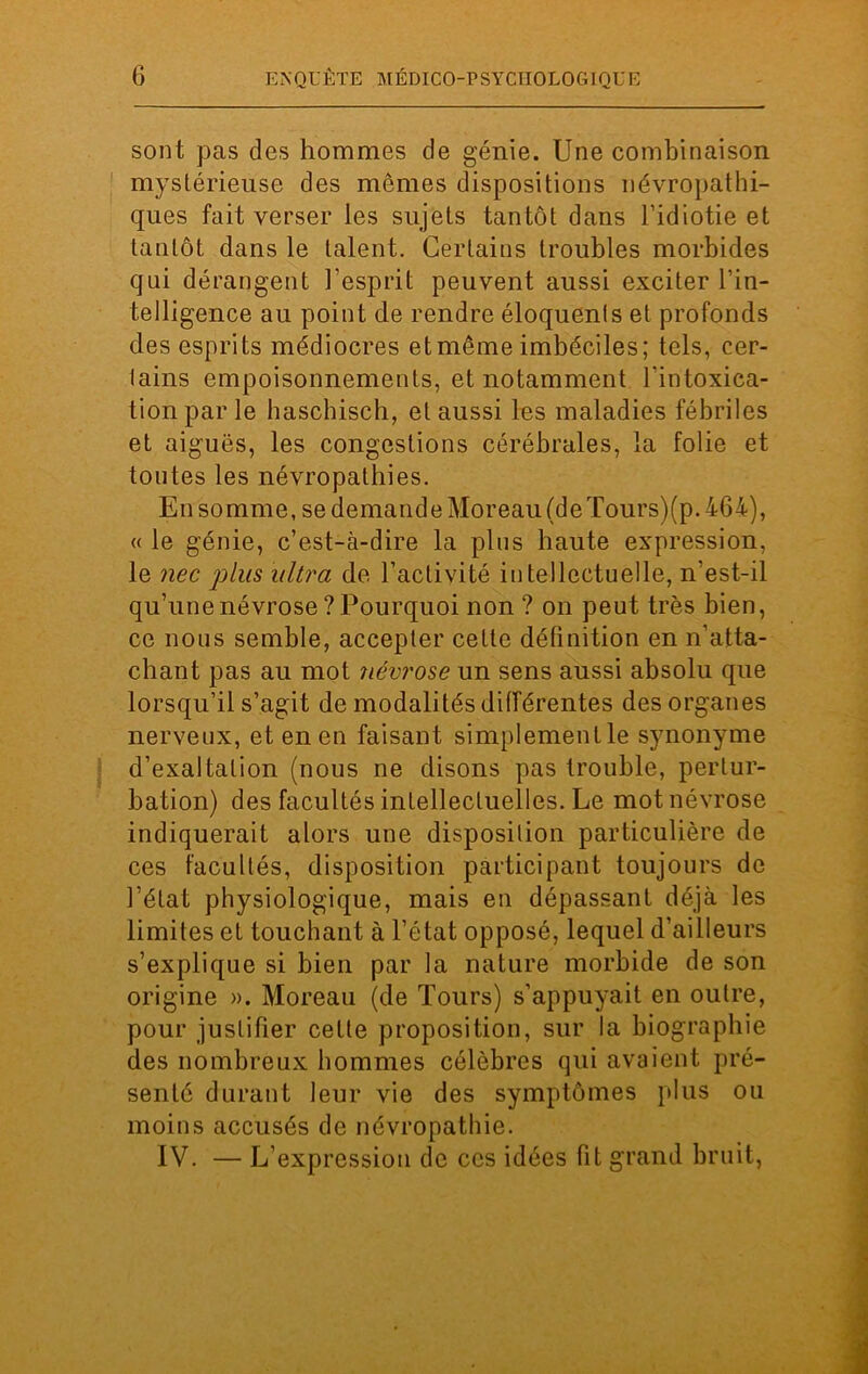 son t pas des hommes de génie. Une combinaison mystérieuse des mômes dispositions névropathi- ques fait verser les sujets tantôt dans l’idiotie et tantôt dans le talent. Certains troubles morbides qui dérangent l’esprit peuvent aussi exciter l’in- telligence au point de rendre éloquents et profonds des esprits médiocres et même imbéciles; tels, cer- lains empoisonnements, et notamment l'intoxica- tion par le haschisch, et aussi les maladies fébriles et aiguës, les congestions cérébrales, la folie et toutes les névropathies. En somme, se demande Moreau (de Tours)(p. 464), « le génie, c’est-à-dire la plus haute expression, le nec plus ultra de l’activité intellectuelle, n’est-il qu’une névrose ? Pourquoi non ? on peut très bien, ce nous semble, accepter cette définition en n’atta- chant pas au mot névrose un sens aussi absolu que lorsqu’il s’agit de modalités différentes des organes nerveux, et en en faisant simplementle synonyme d’exaltation (nous ne disons pas trouble, pertur- bation) des facultés intellectuelles. Le mot névrose indiquerait alors une disposition particulière de ces facultés, disposition participant toujours de l’état physiologique, mais en dépassant déjà les limites et touchant à l’état opposé, lequel d’ailleurs s’explique si bien par la nature morbide de son origine ». Moreau (de Tours) s’appuyait en outre, pour justifier cette proposition, sur la biographie des nombreux hommes célèbres qui avaient pré- senté durant leur vie des symptômes plus ou moins accusés de névropathie. IV. — L’expression de ces idées fit grand bruit,