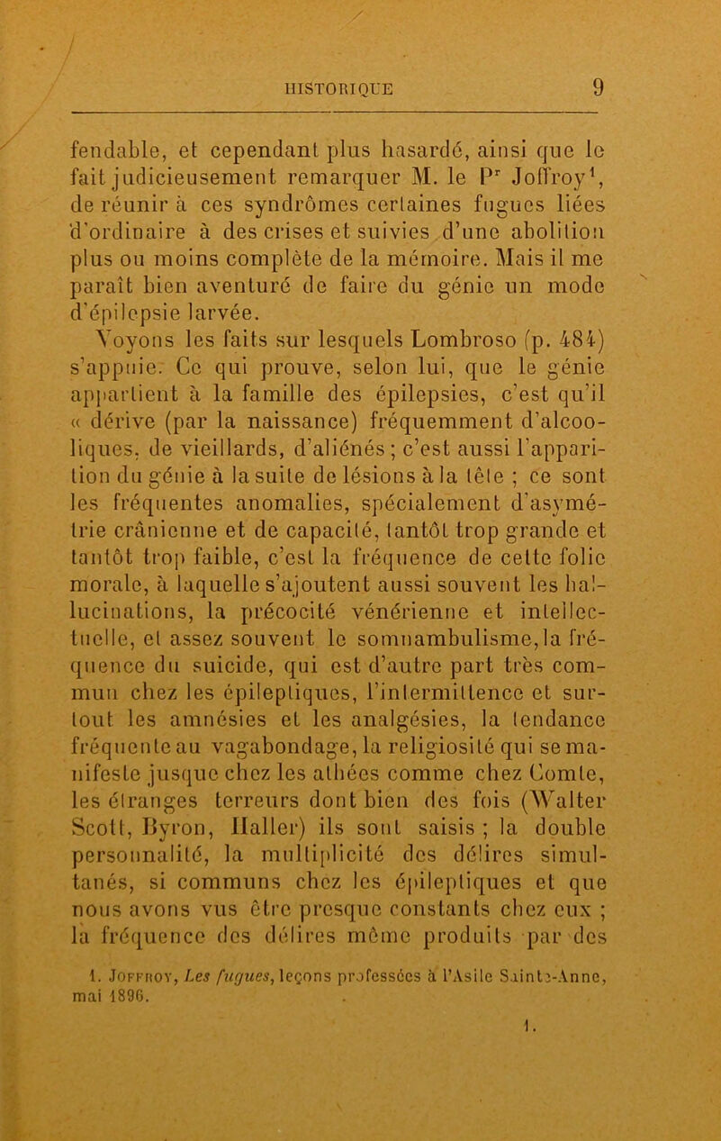 fendable, et cependant plus hasarde, ainsi que le fait judicieusement remarquer M. le Pr Joffroy1, de réunir à ces syndromes certaines fugues liées d'ordinaire à des crises et suivies d’une abolition plus ou moins complète de la mémoire. Mais il me paraît bien aventuré de faire du génie un mode d'épilepsie larvée. Voyons les faits sur lesquels Lombroso fp. 484) s’appuie. Ce qui prouve, selon lui, que le génie appartient à la famille des épilepsies, c’est qu’il « dérive (par la naissance) fréquemment d’alcoo- liques. de vieillards, d’aliénés ; c’est aussi l’appari- tion du génie à la suite de lésions à la tête ; ce sont les fréquentes anomalies, spécialement d'asymé- trie crânienne et de capacité, tantôt trop grande et tantôt trop faible, c’est la fréquence de celte folie morale, à laquelle s’ajoutent aussi souvent les hal- lucinations, la précocité vénérienne et intellec- tuelle, et assez souvent le somnambulisme, la fré- quence du suicide, qui est d’autre part très com- mun chez les épileptiques, l’intermittence et sur- tout les amnésies et les analgésies, la tendance fréquente au vagabondage, la religiosité qui se ma- nifeste jusque chez les athées comme chez Comte, les étranges terreurs dont bien des fois (Walter Scott, Byron, Haller) ils sont saisis ; la double personnalité, la multiplicité des délires simul- tanés, si communs chez les épileptiques et que nous avons vus être presque constants chez eux ; la fréquence des délires môme produits par des 1. Joffroy, Les fugues, leçons professées à l’Asile Sainte-Anne, mai 1896.