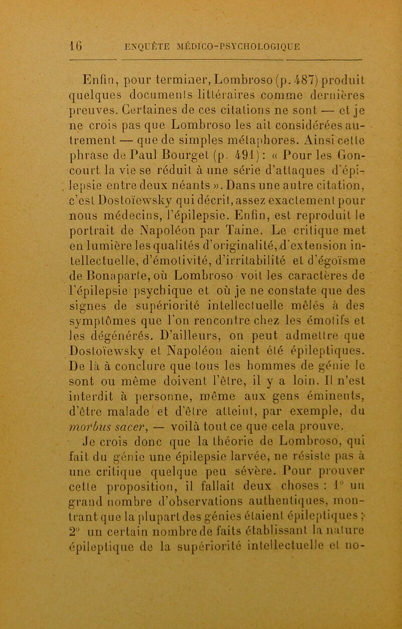Enfin, pour terminer, Lombroso (p. 487) produit quelques documenls littéraires comme dernières preuves. Certaines de ces citations ne sont — et je ne crois pas que Lombroso les ait considérées au- trement — que de simples métaphores. Ainsi cette phrase de Paul Bourget (p. 491): « Pour les Con- court la vie se réduit à une série d’attaques d'épi- , lepsie entre deux néants ». Dans une autre citation, c’est Dostoïewsky qui décrit, assez exactement pour nous médecins, l’épilepsie. Enfin, est reproduit le portrait de Napoléon par Taine. Le critique met en lumière les qualités d’originalité, d’extension in- tellectuelle, d’émotivité, d’irritabilité et d’égoïsme de Bonaparte, où Lombroso voit les caractères de l’épilepsie psychique et où je ne constate que des signes de supériorité intellectuelle mêlés à des symptômes que l’on rencontre chez les émotifs et les dégénérés. D’ailleurs, on peut admettre que Dostoïewsky et Napoléon aient été épileptiques. De là à conclure que tous les hommes de génie le sont ou même doivent l’être, il y a loin. Il n’est interdit à personne, même aux gens éminents, d’être malade et d'être atteint, par exemple, du morbus sacer, — voilà tout ce que cela prouve. Je crois donc que la théorie de Lombroso, qui fait du génie une épilepsie larvée, ne résiste pas à une critique quelque peu sévère. Pour prouver cette proposition, il fallait deux choses : 1° un grand nombre d’observations authentiques, mon- trant que la plupart des génies étaient épileptiques ; 2° un certain nombre de faits établissant la nature épileptique de la supériorité intellectuelle et no-