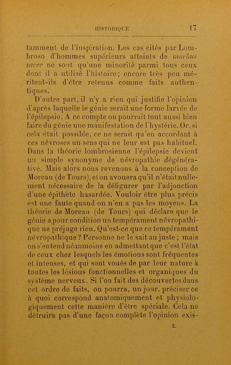 lamment de l'inspiration. Les cas cités par Lom- broso d’hommes supérieurs atteints de morbits sacer ne sont qu’une minorité parmi tous ceux dont il a utilisé l’histoire; encore très peu mé- ritent-ils d’être retenus comme faits authen- tiques. D’autre part, il n’y a rien qui justifie l’opinion d’après laquelle le génie serait une forme larvée de l’épilepsie. A ce compte ou pourrait tout aussi bien faire du génie une manifestation de l'hystérie. Or, si cela était possible, ce ne serait qu’en accordant à ces névroses un sens qui ne leur est pas habituel. Dans la théorie lombrosienne l’épilepsie devient un simple synonyme de névropathie dégénéra- tive. Mais alors nous revenons à la conception de Moreau (de Tours), et on avouera qu’il n’était nulle- ment nécessaire de la défigurer par l’adjonction d'une épithète hasardée. Vouloir être plus précis est une faute quand on n’en a pas les moyens. La théorie de Moreau (de Tours) qui déclare que le génie a pour condition un tempérament névropathi- que ne préjuge rien. Qu’est-ce que ce tempérament névropathique? Personne ne le sait au juste ; mais ons’entendnéanmoins en admcttantque c’est l’état de ceux chez lesquels les émotions sont fréquentes et intenses, et qui sont voués de par leur nature à toutes les lésions fonctionnelles et organiques du système nerveux. Si l'on fait des découvertes dans cet ordre de faits, on pourra, un jour, préciser ce à quoi correspond anatomiquement et physiolo- giquement cette manière d’être spéciale. Cela ne détruira pas d’une façon complète l’opinion exis- 2.