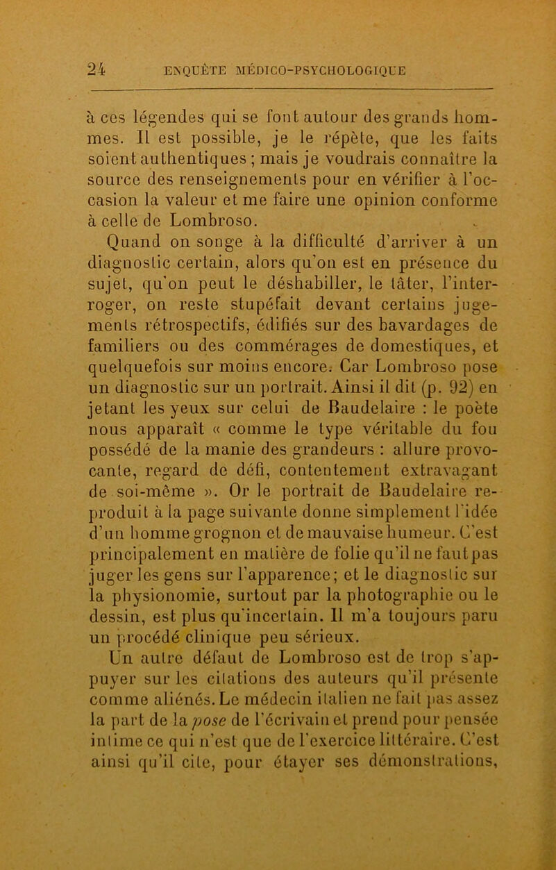 à ces légendes qui se fout autour des grands hom- mes. Il est possible, je le répète, que les faits soient authentiques ; mais je voudrais connaître la source des renseignements pour en vérifier à l’oc- casion la valeur et me faire une opinion conforme à celle de Lombroso. Quand on songe à la difficulté d’arriver à un diagnostic certain, alors qu'on est en présence du sujet, qu’on peut le déshabiller, le tâter, l’inter- roger, on reste stupéfait devant certains juge- ments rétrospectifs, édifiés sur des bavardages de familiers ou des commérages de domestiques, et quelquefois sur moins encore. Car Lombroso pose un diagnostic sur un portrait. Ainsi il dit (p. 92) en jetant les yeux sur celui de Baudelaire : le poète nous apparaît « comme le type véritable du fou possédé de la manie des grandeurs : allure provo- cante, regard de défi, contentement extravagant de soi-même ». Or le portrait de Baudelaire re- produit à la page suivante donne simplement l'idée d’un homme grognon et de mauvaise humeur. C'est principalement en matière de folie qu’il ne faut pas juger les gens sur l’apparence; et le diagnostic sur la physionomie, surtout par la photographie ou le dessin, est plus qu'incertain. 11 m’a toujours paru un procédé clinique peu sérieux. Un autre défaut de Lombroso est de trop s'ap- puyer sur les citations des auteurs qu’il présente comme aliénés. Le médecin italien ne fait pas assez la part de la pose de l'écrivain et prend pour pensée intime ce qui n’est que de l'exercice littéraire. C'est ainsi qu’il cite, pour étayer ses démonstrations,