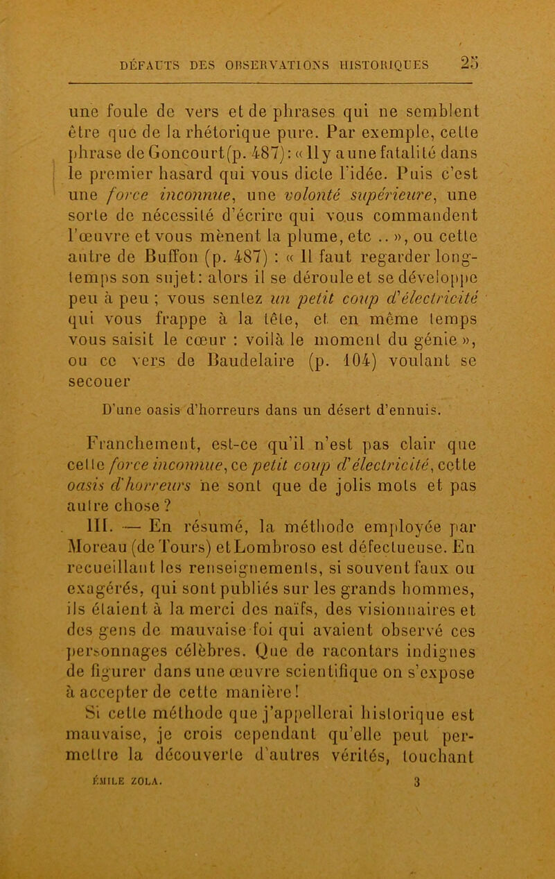 une foule de vers et de phrases qui ne semblent être que de la rhétorique pure. Par exemple, cette phrase de Goncourtfp. 487) : « 11 y aune fatalité dans le premier hasard qui vous dicte l'idée. Puis c’est une force inconnue, une volonté supérieure, une sorte de nécessité d’écrire qui vous commandent l’œuvre et vous mènent la plume, etc .. », ou cette autre de Buffoii (p. 487) : « Il faut regarder long- temps son sujet: alors il se déroule et se développe peu à peu ; vous sentez un petit coup cCélectricité qui vous frappe à la tête, et en même temps vous saisit le cœur : voilà le moment du génie », ou ce vers de Baudelaire (p. 104) voulant se secouer D'une oasis d’horreurs dans un désert d’ennuis. Franchement, est-ce qu’il n’est pas clair que celle force inconnue, ce petit coup d'électricité, cette oasis d'horreurs ne sont que de jolis mots et pas autre chose ? III. — En résumé, la méthode employée par Moreau (de Tours) et Lombroso est défectueuse. En recueillant les renseignements, si souvent faux ou exagérés, qui sont publiés sur les grands hommes, ils étaient à la merci des naïfs, des visionnaires et des gens de mauvaise foi qui avaient observé ces personnages célèbres. Que de racontars indignes de figurer dans une œuvre scientifique on s’expose à accepter de cette manière ! Si cette méthode que j’appellerai historique est mauvaise, je crois cependant qu’elle peut per- mettre la découverte d'autres vérités, touchant KMILE ZOLA. 3