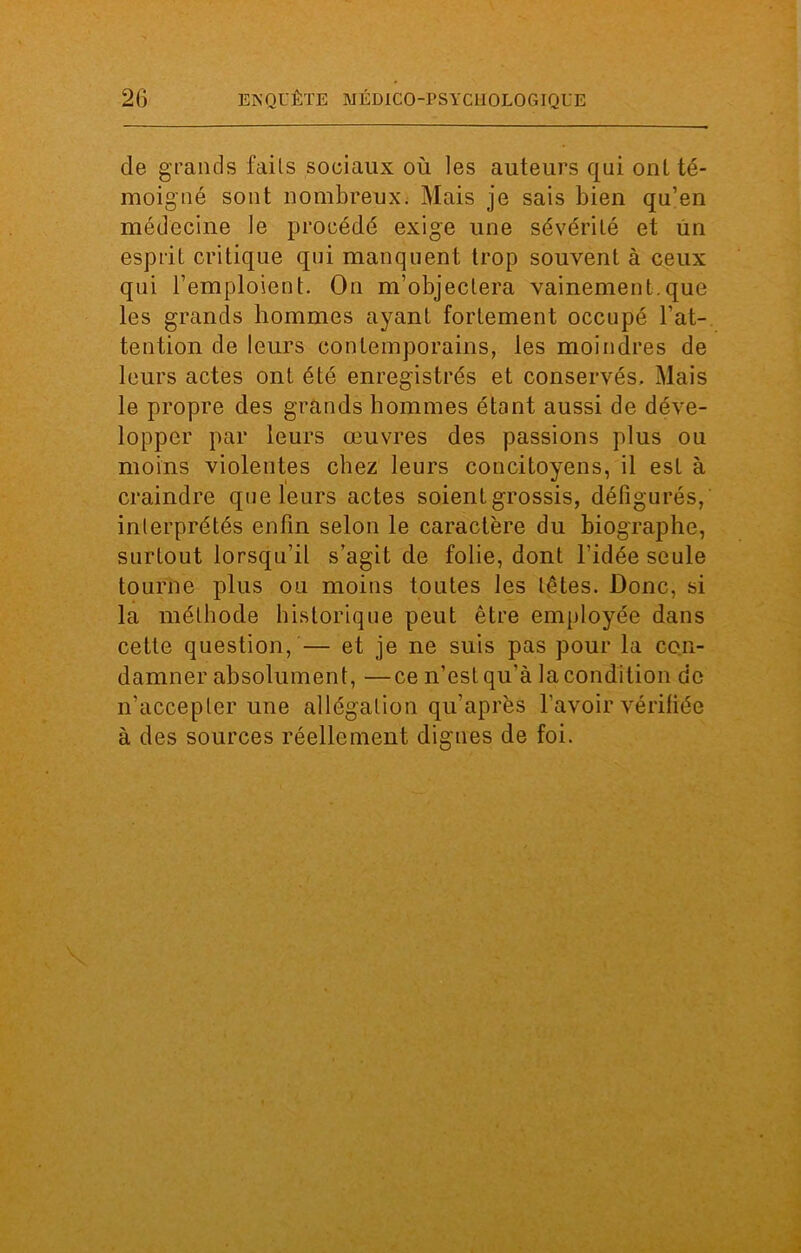 de grands fails sociaux où les auteurs qui ont té- moigné sont nombreux. Mais je sais bien qu’en médecine le procédé exige une sévérité et un esprit critique qui manquent trop souvent à ceux qui l’emploient. On m’objectera vainement.que les grands hommes ayant fortement occupé l’at- tention de leurs contemporains, les moindres de leurs actes ont été enregistrés et conservés. Mais le propre des grands hommes étant aussi de déve- lopper par leurs œuvres des passions plus ou moins violentes chez leurs concitoyens, il est à craindre que leurs actes soient grossis, défigurés, interprétés enfin selon le caractère du biographe, surtout lorsqu’il s’agit de folie, dont l’idée seule tourne plus ou moins toutes les têtes. Donc, si la méthode historique peut être employée dans cette question, — et je ne suis pas pour la con- damner absolument, —ce n’est qu’à la condition de n’accepter une allégation qu'après l’avoir vérifiée à des sources réellement dignes de foi.