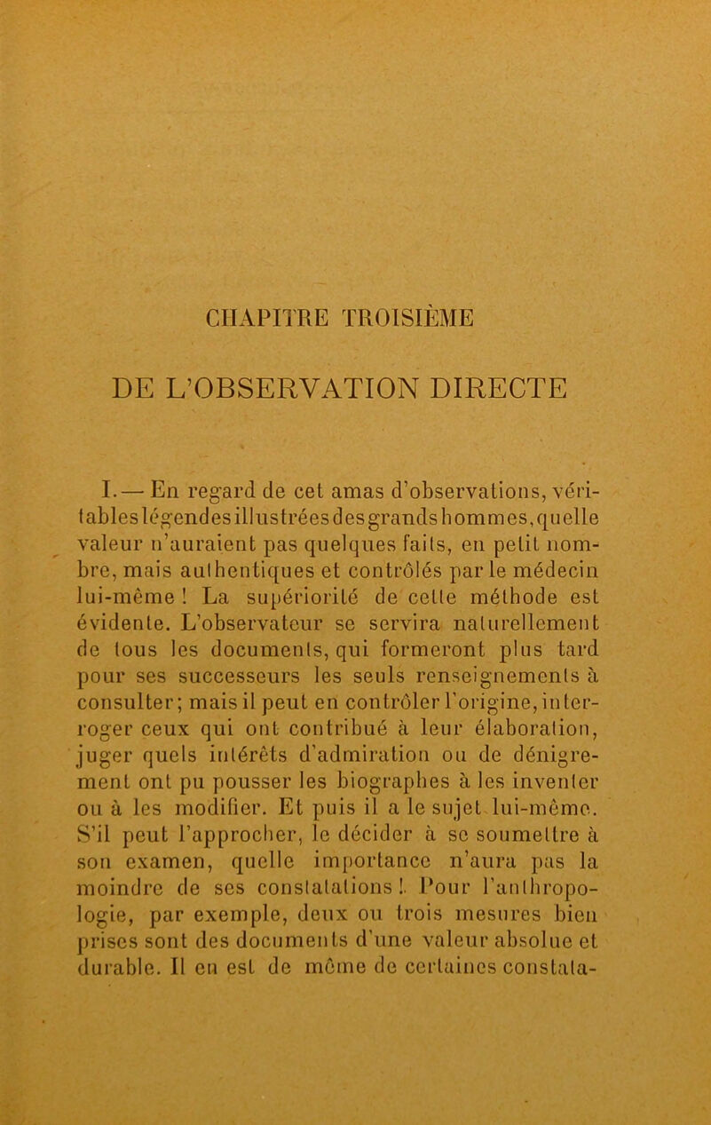 CHAPITRE TROISIÈME DE L’OBSERVATION DIRECTE I.— En regard de cet amas d’observations, véri- tables légendes illustrées des grands hommes, quelle valeur n’auraient pas quelques faits, en petit nom- bre, mais authentiques et contrôlés parle médecin lui-même ! La supériorité de celle méthode est évidente. L’observateur se servira naturellement de tous les documents, qui formeront plus tard pour ses successeurs les seuls renseignements à consulter; mais il peut en contrôler l’origine, inter- roger ceux qui ont contribué à leur élaboration, juger quels intérêts d’admiration ou de dénigre- ment ont pu pousser les biographes à les inventer ou à les modifier. Et puis il a le sujet lui-même. S’il peut l’approcher, le décider à se soumettre à son examen, quelle importance n’aura pas la moindre de ses constatations!. Pour l’anthropo- logie, par exemple, deux ou trois mesures bien prises sont des documents d’une valeur absolue et durable. Il en est de môme de certaines constata-