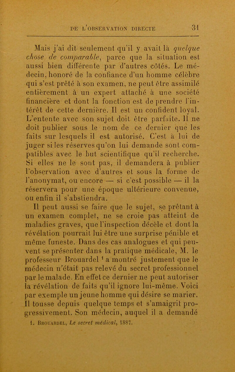 Mais j'ai dit seulement qu'il y avait là quelque chose de comparable, parce que la situation est aussi bien différente par d’autres côtés. Le mé- decin, honoré de la confiance d’un homme célèbre qui s’est prêté à son examen, ne peut être assimilé entièrement à un expert attaché à une société financière et dont la fonction est de prendre l'in- térêt de cette dernière. Il est un confident loyal. L’entente avec son sujet doit être parfaite. 11 ne doit publier sous le nom de ce dernier que les faits sur lesquels il est autorisé. C’est à lui de juger si les réserves qu’on lui demande sont com- patibles avec le but scientifique qu’il recherche. Si elles ne le sont pas, il demandera à publier l'observation avec d’autres et sous la forme de l’anonymat, ou encore — si c’est possible — il la réservera pour une époque ultérieure convenue, ou enfin il s’abstiendra. Il peut aussi se faire que le sujet, se prêtant à un examen complet, ne se croie pas atteint de maladies graves, que l’inspection décèle et dont la révélation pourrait lui être une surprise pénible et même funeste. Dans des cas analogues et qui peu- vent se présenter dans la pratique médicale, M. le professeur Brouardel 1 a montré justement que le médecin n'était pas relevé du secret professionnel par le malade. En effet ce dernier ne peut autoriser la révélation de faits qu’il ignore lui-même. Voici par exemple un jeune homme qui désire se marier. Il tousse depuis quelque temps et s’amaigrit pro- gressivement. Son médecin, auquel il a demandé 1. JIrouardel, Le secret médical, 1887.