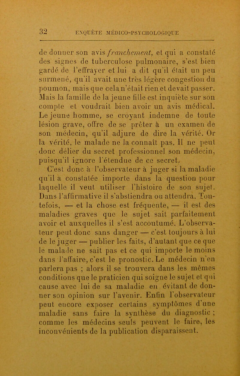 de donner son avis franchement, et qui a constaté des signes de tuberculose pulmonaire, s’est bien gardé de l’effrayer et lui a dit qu’il était un peu surmené, qu'il avait une très légère congestion du poumon, mais que cela n’était, rien et devait passer. Mais la famille de la jeune fille est inquiète sur son compte et voudrait bien avoir un avis médical. Le jeune homme, se croyant indemne de toute lésion grave, offre de se prêter à un examen de son médecin, qu'il adjure de dire la vérité. Or la vérité, le malade ne la connaît pas. Il ne peut donc délier du secret professionnel son médecin, puisqu’il ignore l'étendue de ce secret. C’esL donc à l’observateur à juger si la maladie qu’il a constatée importe dans la question pour laquelle il veut utiliser l’histoire de son sujet. Dans l’affirmative il s’abstiendra ou attendra. Tou- tefois, — et la chose est fréquente, — il est des maladies graves que le sujet sait parfaitement avoir et auxquelles il s’est accoutumé. L’observa- teur peut donc sans danger — c’est toujours à lui de le juger — publier les faits, d’autant que ce que le malade ne sait pas et ce qui importe le moins dans l’affaire, c’est le pronostic. Le médecin n’en parlera pas ; alors il se trouvera dans les mêmes conditions que le praticien qui soigne le sujet et qui cause avec lui de sa maladie en évitant de don- ner son opinion sur l’avenir. Enfin l’observateur peut encore exposer certains symptômes d’une maladie sans faire la synthèse du diagnostic ; comme les médecins seuls peuvent le faire, les inconvénients de la publication disparaissent.