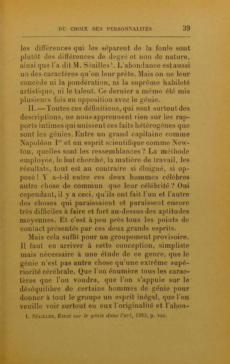 les différences qui les séparent de la foule sont plutôt des différences de degré et non de nature, ainsi que l’a ditM, Séailles1. L’abondance est aussi un des caractères qu’on leur prête. Mais on ne leur concède ni la pondération, ni la suprême habileté artistique, ni le talent. Ce dernier a même été mis plusieurs fois en opposition avec le génie. II. — Toutes ces définitions, qui sont surtout des descriptions, ne nous apprennent l ien sur les rap- ports intimes qui unissent ces faits hétérogènes que sont les génies. Entre un grand capitaine comme Napoléon Ier et un esprit scientifique comme New- ton, quelles sont les ressemblances? La méthode employée, le but cherché, la matière de travail, les résultats, tout est au contraire si éloigné, si op- posé ! Y a-t-il entre ces deux hommes célèbres autre chose de commun que leur célébrité ? Oui cependant, il y a ceci, qu'ils ont fait l’un et l’autre des choses qui paraissaient et paraissent encore très difficiles à faire et fort au-dessus des aptitudes moyennes. Et c’est à peu près tous les points de contact présentés par ces deux grands esprits. Mais cela suffit pour un groupement provisoire. Il faut en arriver à cette conception, simpliste mais nécessaire à une étude de ce genre, que le génie n’est pas autre chose qu’une extrême supé- riorité cérébrale. Que l'on énumère tous les carac- tères que l’on voudra, que l’on s’appuie sur le déséquilibre de certains hommes de génie pour donner à tout le groupe un esprit inégal, que l'on veuille voir surtout en eux l'originalité et l’abon- 1. Séailles, Essai sur le génie dans l'art, 1883, p. vm.
