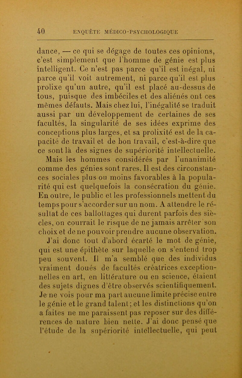 dance, — ce qui se dégage de toutes ces opinions, c’est simplement que l’homme de génie est plus intelligent. Ce n’est pas parce qu’il est inégal, ni parce qu’il voit autrement, ni parce qu’il est plus prolixe qu’un autre, qu’il est placé au-dessus de tous, puisque des imbéciles et des aliénés ont ces mêmes défauts. Mais chez lui, l’inégalité se traduit aussi par un développement de certaines de ses facultés, la singularité de ses idées exprime des conceptions plus larges, et sa prolixité est de la ca- pacité de travail et de bon travail, c’est-à-dire que ce sont là des signes de supériorité intellectuelle. Mais les hommes considérés par l’unanimité comme des génies sont rares. Il est des circonstan- ces sociales plus ou moins favorables à la popula- rité qui est quelquefois la consécration du génie. En outre, le public et les professionnels mettent du temps pour s’accorder sur un nom. A attendre le ré- sultat de ces ballottages qui durent parfois des siè- cles, on courrait le risque de ne jamais arrêter son choix et de ne pouvoir prendre aucune observation. J’ai donc tout d’abord écarté le mot de génie, qui est une épithète sur laquelle on s’entend trop peu souvent. Il m’a semblé que des individus vraiment doués de facultés créatrices exception- nelles en art, en littérature ou en science, étaient des sujets dignes d’être observés scientifiquement. Je ne vois pour ma part aucune limite précise entre le génie et le grand talent ; et les distinctions qu’on a faites ne me paraissent pas reposer sur des dilfé- rences de nature bien nette. J’ai donc pensé que l’étude de la supériorité intellectuelle, qui peut