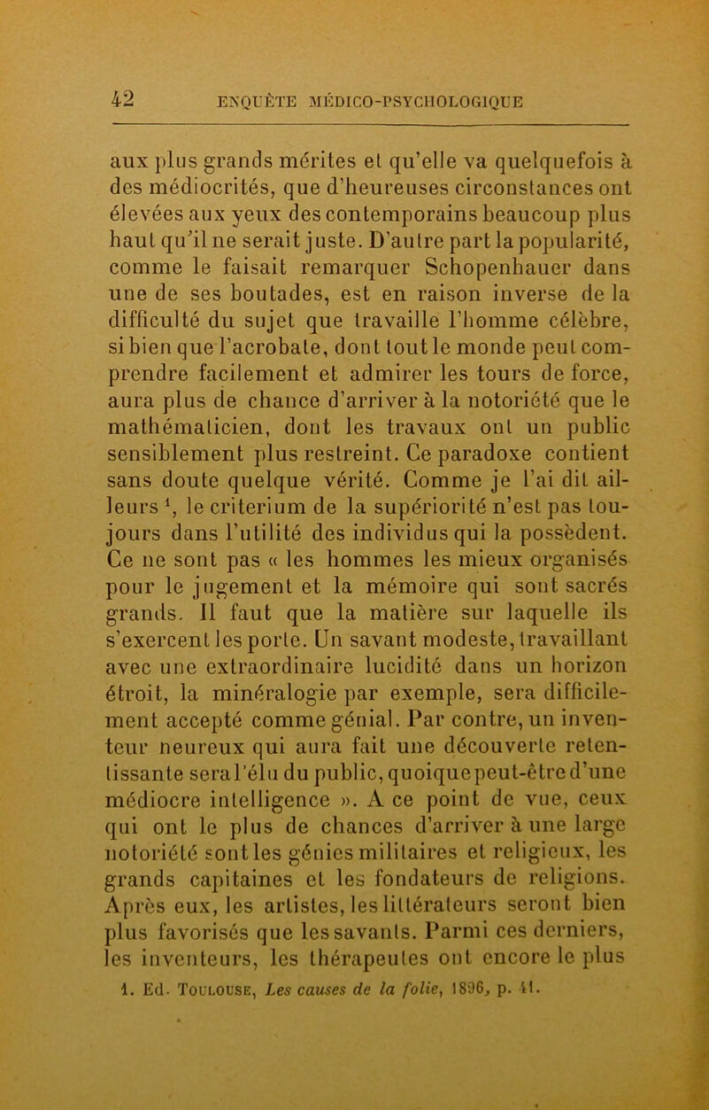 aux plus grands mérites et qu’elle va quelquefois à des médiocrités, que d’heureuses circonstances ont élevées aux yeux des contemporains beaucoup plus haut qu’il ne serait juste. D’autre part la popularité, comme le faisait remarquer Schopenhauer dans une de ses boutades, est en raison inverse de la difficulté du sujet que travaille l’homme célèbre, si bien que l’acrobate, dont tout le monde peut com- prendre facilement et admirer les tours de force, aura plus de chance d’arriver à la notoriété que le mathématicien, dont les travaux ont un public sensiblement plus restreint. Ce paradoxe contient sans doute quelque vérité. Comme je l’ai dit ail- leurs *, le critérium de la supériorité n’est pas tou- jours dans futilité des individus qui la possèdent. Ce ne sont pas « les hommes les mieux organisés pour le jugement et la mémoire qui sont sacrés grands. 11 faut que la matière sur laquelle ils s’exercent les porte. Un savant modeste, travaillant avec une extraordinaire lucidité dans un horizon étroit, la minéralogie par exemple, sera difficile- ment accepté comme génial. Par contre, un inven- teur neurcux qui aura fait une découverte reten- tissante seral’élu du public, quoique peut-être d’une médiocre intelligence ». A ce point de vue, ceux qui ont le plus de chances d’arriver à une large notoriété sont les génies militaires et religieux, les grands capitaines et les fondateurs de religions. Après eux, les artistes, les littérateurs seront bien plus favorisés que les savants. Parmi ces derniers, les inventeurs, les thérapeutes ont encore le plus 1. Ed- Toulouse, Les causes de la folie, 1896, p. it.