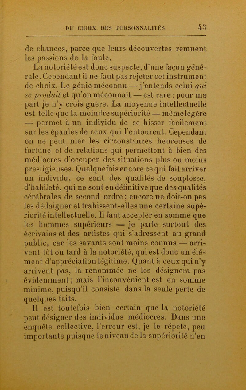 de chances, parce que leurs découvertes remuent les passions de la foule. La notoriété est donc suspecte, d’une façon géné- rale. Cependant il ne faut pas rejeter cet instrument de choix. Le génie méconnu — j’entends celui qui se produit et qu’on méconnaît — est rare ; pour ma part je n’y crois guère. La moyenne intellectuelle est telle que la moindre supériorité — môme légère — permet à un individu de se hisser facilement sur les épaules de ceux qui l’entourent. Cependant on ne peut nier les circonstances heureuses de fortune et de relalions qui permettent à bien des médiocres d’occuper des situations plus ou moins prestigieuses. Quelquefois encore ce qui fait arriver un individu, ce sont des qualités de souplesse, d’habileté, qui ne sont en définitive que des qualités cérébrales de second ordre ; encore ne doit-on pas les dédaigner et trahissent-elles une certaine supé- riorité intellectuelle. Il faut accepter en somme que les hommes supérieurs — je parle surtout des écrivains et des artistes qui s’adressent au grand public, car les savants sont moins connus — arri- vent tôt ou lard à la notoriété, qui est donc un élé- ment d’appréciation légitime. Quant à ceux qui n’y arrivent pas, la renommée ne les désignera pas évidemment ; mais l’inconvénient est en somme minime, puisqu’il consiste dans la seule perte de quelques faits. il est toutefois bien certain que la notoriété peut désigner des individus médiocres. Dans une enquête collective, l’erreur est, je le répète, peu importante puisque le niveau de la supériorité n’en