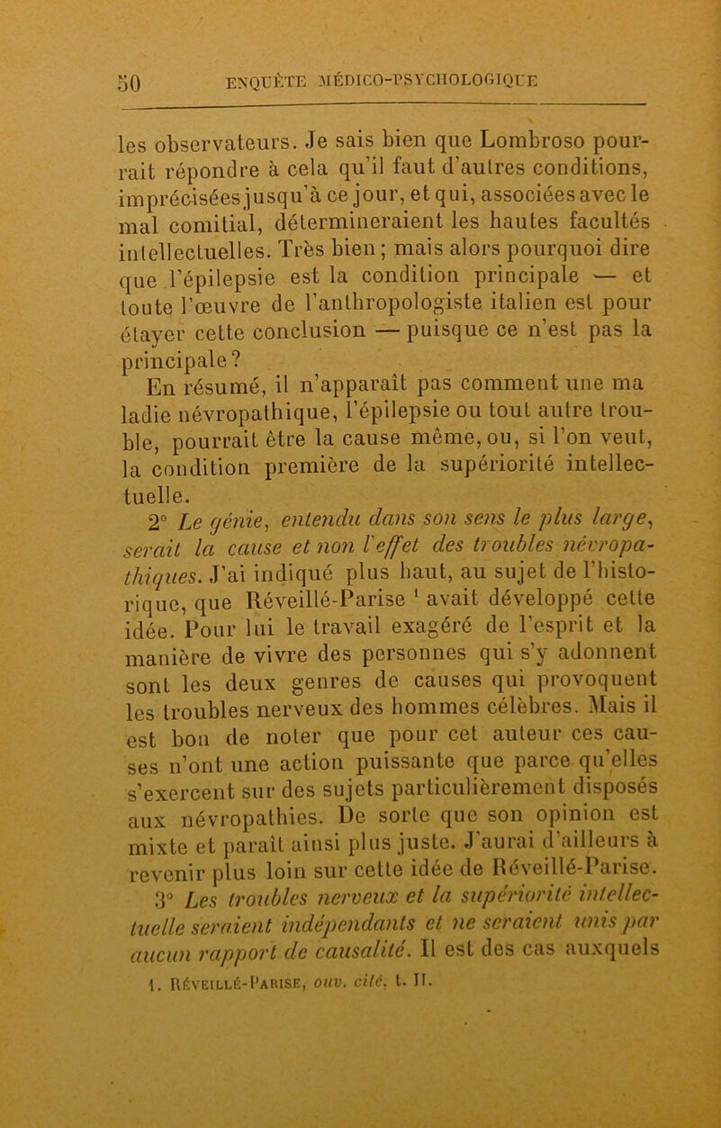 les observateurs. Je sais bien que Lombroso pour- rait répondre à cela qu’il faut d’aulres conditions, imprécisées jusqu’à ce jour, et qui, associées avec le mal comitial, détermineraient les hautes facultés intellectuelles. Très bien ; mais alors pourquoi dire que l’épilepsie est la condition principale — et toute l’œuvre de l’anthropologiste italien est pour étayer cette conclusion — puisque ce n’est pas la principale? En résumé, il n’apparaît pas comment une ma ladie névropathique, l’épilepsie ou tout autre trou- ble, pourrait être la cause même, ou, si l’on veut, la condition première de la supériorité intellec- tuelle. 2° Le génie, entendu dans son sens le plus large, serait la cause et non l'effet des troubles névropa- thiques. J’ai indiqué plus haut, au sujet de l’histo- rique, que Réveillé-Parise 1 avait développé cette idée. Pour lui le travail exagéré de l’esprit et la manière de vivre des personnes qui s’y adonnent sont les deux genres de causes qui provoquent les troubles nerveux des hommes célèbres. Mais il est bon de noter que pour cet auteur ces cau- ses n’ont une action puissante que parce quelles s’exercent sur des sujets particulièrement disposés aux névropathies. 13e sorte que son opinion est mixte et paraît ainsi plus juste. J’aurai d’ailleurs à revenir plus loin sur cette idée de Réveillé-Parise. 3° Les troubles nerveux et la supériorité intellec- tuelle seraient indépendants et ne seraient unis par aucun rapport de causalité. 11 est des cas auxquels 1. Réveillé-Parise, ouv. cité, t. II.