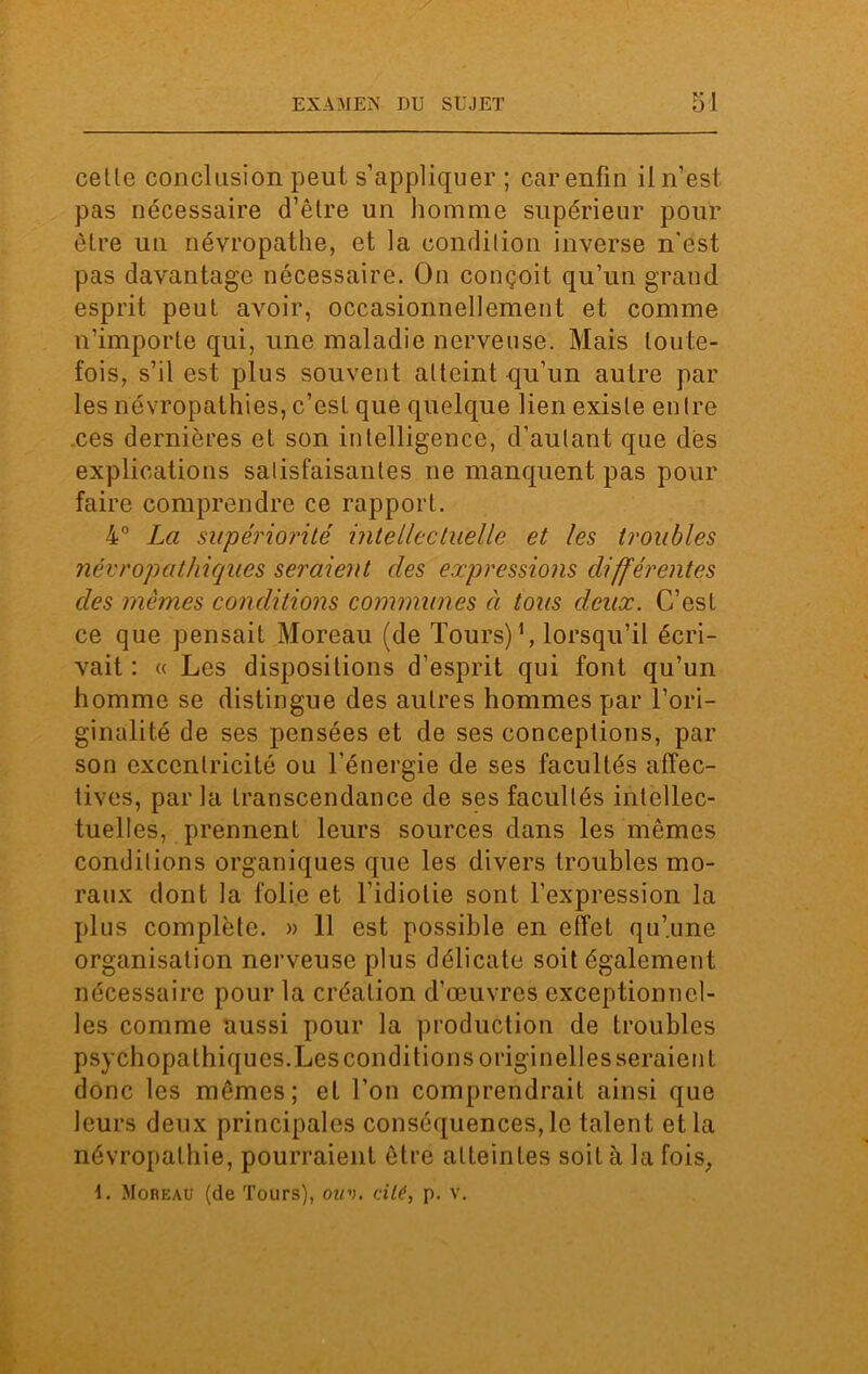 cette conclusion peut s’appliquer ; car enfin il n’est pas nécessaire d’être un homme supérieur pour être un névropathe, et la condition inverse n'est pas davantage nécessaire. On conçoit qu’un grand esprit peut avoir, occasionnellement et comme n’importe qui, une maladie nerveuse. Mais toute- fois, s’il est plus souvent atteint qu’un autre par les névropathies, c’est que quelque lien existe entre ces dernières et son intelligence, d’autant que dès explications satisfaisantes ne manquent pas pour faire comprendre ce rapport. 4° La supériorité intellectuelle et les troubles névropathiques seraient des expressions différentes des mêmes conditions communes à tous deux. C’est ce que pensait Moreau (de Tours)1, lorsqu’il écri- vait : « Les dispositions d’esprit qui font qu’un homme se distingue des autres hommes par l’ori- ginalité de ses pensées et de ses conceptions, par son excentricité ou l’énergie de ses facultés affec- tives, par la transcendance de ses facultés intellec- tuelles, prennent leurs sources dans les mêmes conditions organiques que les divers troubles mo- raux dont la folie et l’idiotie sont l’expression la plus complète. » 11 est possible en effet qu’.une organisation nerveuse plus délicate soit également nécessaire pour la création d’œuvres exceptionnel- les comme aussi pour la production de troubles psychopathiques.Les conditions originelles seraient donc les mêmes; et l’on comprendrait ainsi que leurs deux principales conséquences, le talent et la névropathie, pourraient être atteintes soit à la fois, 1. Moreau (de Tours), ouv. cité, p. v.