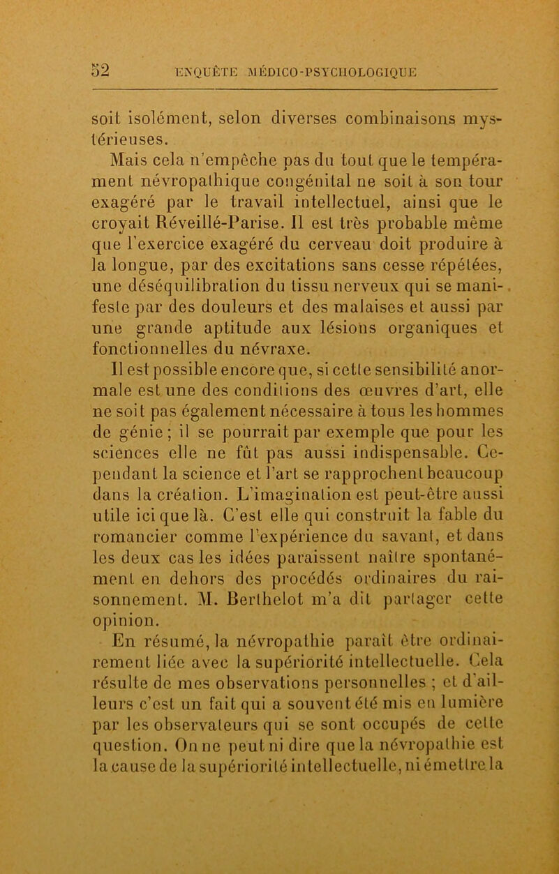 soit isolément, selon diverses combinaisons mys- térieuses. Mais cela n’empêche pas du tout que le tempéra- ment névropathique congénital ne soit à son tour exagéré par le travail intellectuel, ainsi que le croyait Réveillé-Parise. 11 est très probable même que l'exercice exagéré du cerveau doit produire à la longue, par des excitations sans cesse répétées, une déséquilibration du tissu nerveux qui se mani- feste par des douleurs et des malaises et aussi par une grande aptitude aux lésions organiques et fonctionnelles du névraxe. Il est possible encore que, si cette sensibilité anor- male est une des conditions des œuvres d’art, elle ne soit pas également nécessaire à tous les hommes de génie; il se pourrait par exemple que pour les sciences elle ne fût pas aussi indispensable. Ce- pendant la science et l’art se rapprochent beaucoup dans la création. L’imagination est peut-être aussi utile ici que là. C’est elle qui construit la fable du romancier comme l’expérience du savant, et dans les deux cas les idées paraissent naître spontané- ment en dehors des procédés ordinaires du rai- sonnement. M. Berlhelot m’a dit partager cette opinion. En résumé, la névropathie paraît être ordinai- rement liée avec la supériorité intellectuelle. Cela résulte de mes observations personnelles ; et d ail- leurs c’est un fait qui a souvent été mis en lumière par les observateurs qui se sont occupés de celle question. On ne peut ni dire que la névropathie est la cause de la supériorité intellectuelle, ni émettre la