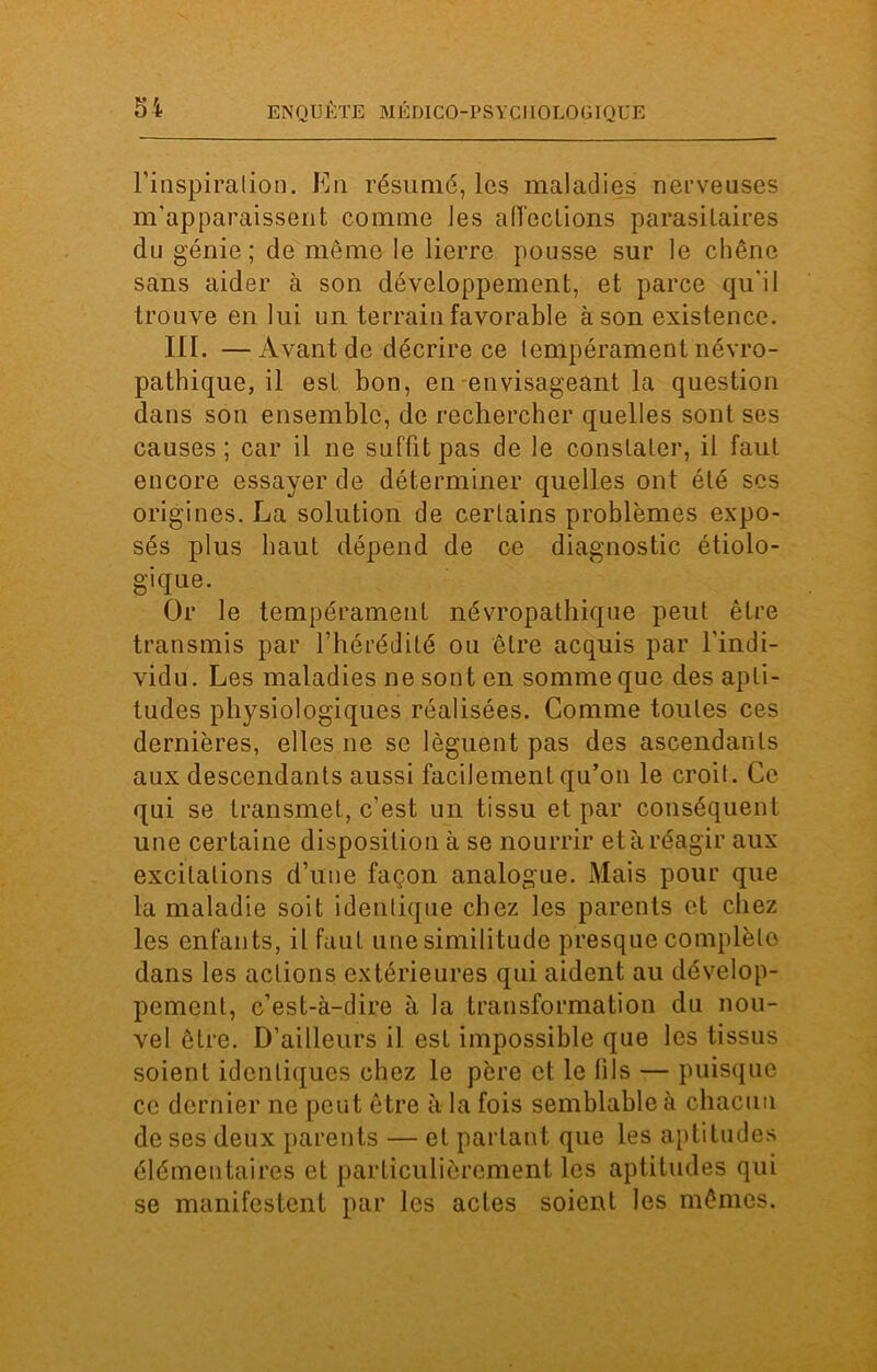 l'inspiration. En résumé, les maladies nerveuses m’apparaissent comme les affections parasitaires du génie; de môme le lierre pousse sur le chêne sans aider à son développement, et parce qu'il trouve en lui un terrain favorable à son existence. III. —Avant de décrire ce lempérament névro- pathique, il est bon, en envisageant la question dans son ensemble, de rechercher quelles sont ses causes; car il ne suffit pas de le constater, il faut encore essayer de déterminer quelles ont été scs origines. La solution de certains problèmes expo- sés plus haut dépend de ce diagnostic étiolo- gique. Or le tempérament névropathique peut être transmis par l’hérédité ou être acquis par l’indi- vidu. Les maladies ne sont en somme que des apti- tudes physiologiques réalisées. Comme toutes ces dernières, elles ne se lèguent pas des ascendants aux descendants aussi facilement qu’on le croit. Ce qui se transmet, c’est un tissu et par conséquent une certaine disposition à se nourrir et à réagir aux excitations d’une façon analogue. Mais pour que la maladie soit identique chez les parents et chez les enfants, il faut une similitude presque complèlo dans les actions extérieures qui aident au dévelop- pement, c’est-à-dire à la transformation du nou- vel être. D'ailleurs il est impossible que les tissus soient identiques chez le père et le fils — puisque ce dernier ne peut être à la fois semblable à chacun de ses deux parents — et partant que les aptitudes élémentaires et particulièrement les aptitudes qui se manifestent par les actes soient les mêmes.