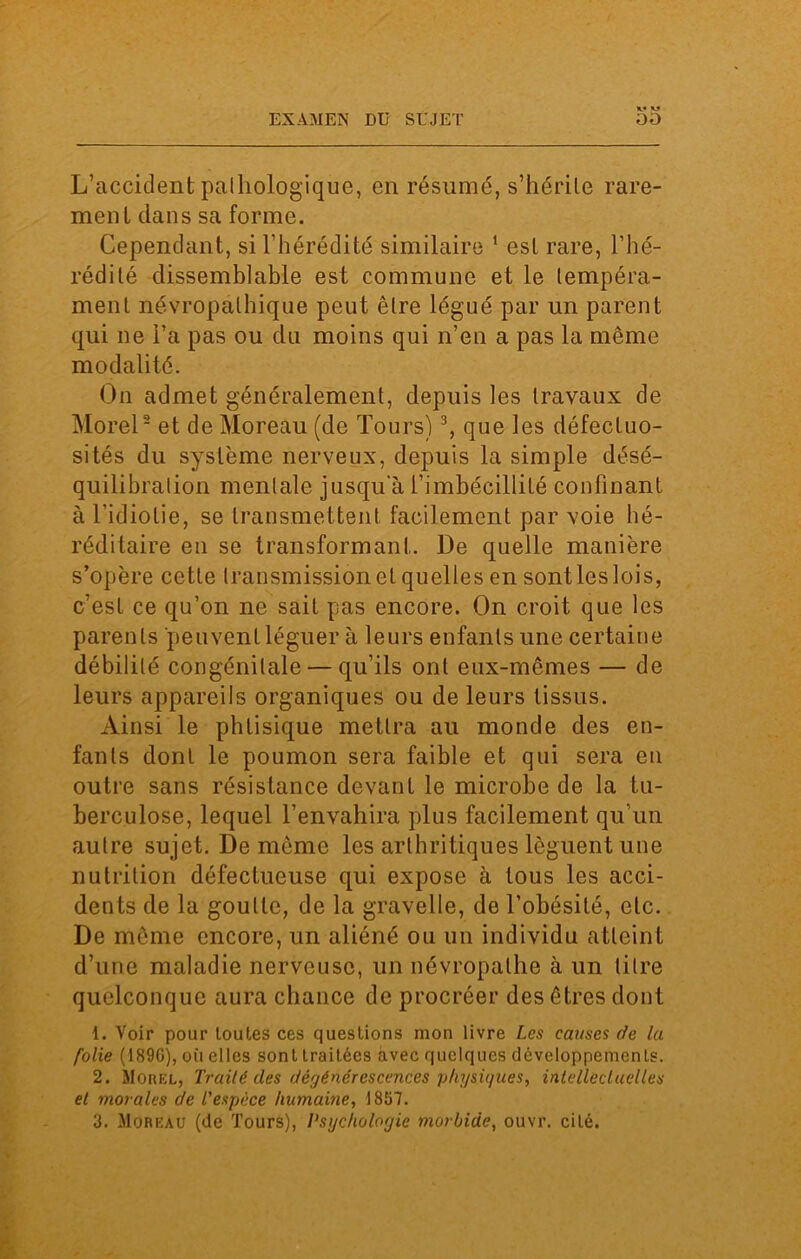 X* M L’accident palliologique, en résumé, s’hérile rare- ment dans sa forme. Cependant, si l’hérédité similaire 1 est rare, l’hé- rédité dissemblable est commune et le tempéra- ment névropathique peut être légué par un parent qui ne l’a pas ou du moins qui n’en a pas la meme modalité. On admet généralement, depuis les travaux de Morel2 et de Moreau (de Tours)3, que les défectuo- sités du système nerveux, depuis la simple désé- quilibralion mentale jusqu a l’imbécillité confinant à l'idiotie, se transmettent facilement par voie hé- réditaire en se transformant. De quelle manière s’opère cette transmission et quelles en sont les lois, c’est ce qu’on ne sait pas encore. On croit que les parents peuvent léguer à leurs enfants une certaine débilité congénitale — qu’ils ont eux-mêmes — de leurs appareils organiques ou de leurs tissus. Ainsi le phtisique mettra au monde des en- fants dont le poumon sera faible et qui sera en outre sans résistance devant le microbe de la tu- berculose, lequel l’envahira plus facilement qu’un autre sujet. De même les arthritiques lèguent une nutrition défectueuse qui expose à tous les acci- dents de la goutte, de la gravelle, de l’obésité, etc. De meme encore, un aliéné ou un individu atteint d’une maladie nerveuse, un névropathe à un titre quelconque aura chance de procréer des êtres dont 1. Voir pour toutes ces questions mon livre Les causes de la folie (189G), où elles sont traitées avec quelques développements. 2. Morel, Traité des dégénérescences physiques, intellectuelles et morales de l'espèce humaine, 1857. 3. Moreau (de Tours), Psychologie morbide, ouvr. cité.