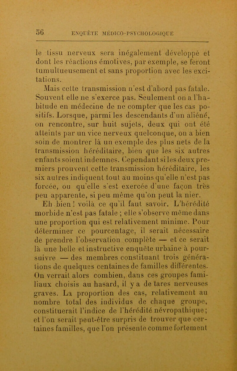 le tissu nerveux sera inégalement développé et dont les réactions émotives, par exemple, se feront tumultueusement et sans proportion avec les exci- tations. Mais cette transmission u’est d’abord pas fatale. Souvent elle ne s'exerce pas. Seulement on a l'ha- bitude en médecine de ne compter que les cas po- sitifs. Lorsque, parmi les descendants d’un aliéné, on rencontre, sur huit sujets, deux qui ont été atteints par un vice nerveux quelconque, on a bien soin de montrer là un exemple des plus nets delà transmission héréditaire, bien que les six autres enfants soient indemnes. Cependant si les deux pre- miers prouvent cette transmission héréditaire, les six autres indiquent tout au moins qu’elle n’est pas forcée, ou qu’elle s'est exercée d’une façon très peu apparente, si peu même qu’on peut la nier. Eh bien ! voilà ce qu’il faut savoir. L'hérédité morbide n’est pas fatale ; elle s’observe même dans une proportion qui est relativement minime. Pour déterminer ce pourcentage, il serait nécessaire de prendre l’observation complète — et ce serait là une belle et instructive enquête urbaine à pour- suivre — des membres conslituant trois généra- tions de quelques centaines de familles différentes. On verrait alors combien, dans ces groupes fami- liaux choisis au hasard, il y a de tares nerveuses graves. La proportion des cas, relativement au nombre total des individus de chaque groupe, constituerait l’indice de l’hérédité névropathique; et l’on serait peut-être surpris de trouver que cer- taines familles, que l'on présente comme fortement