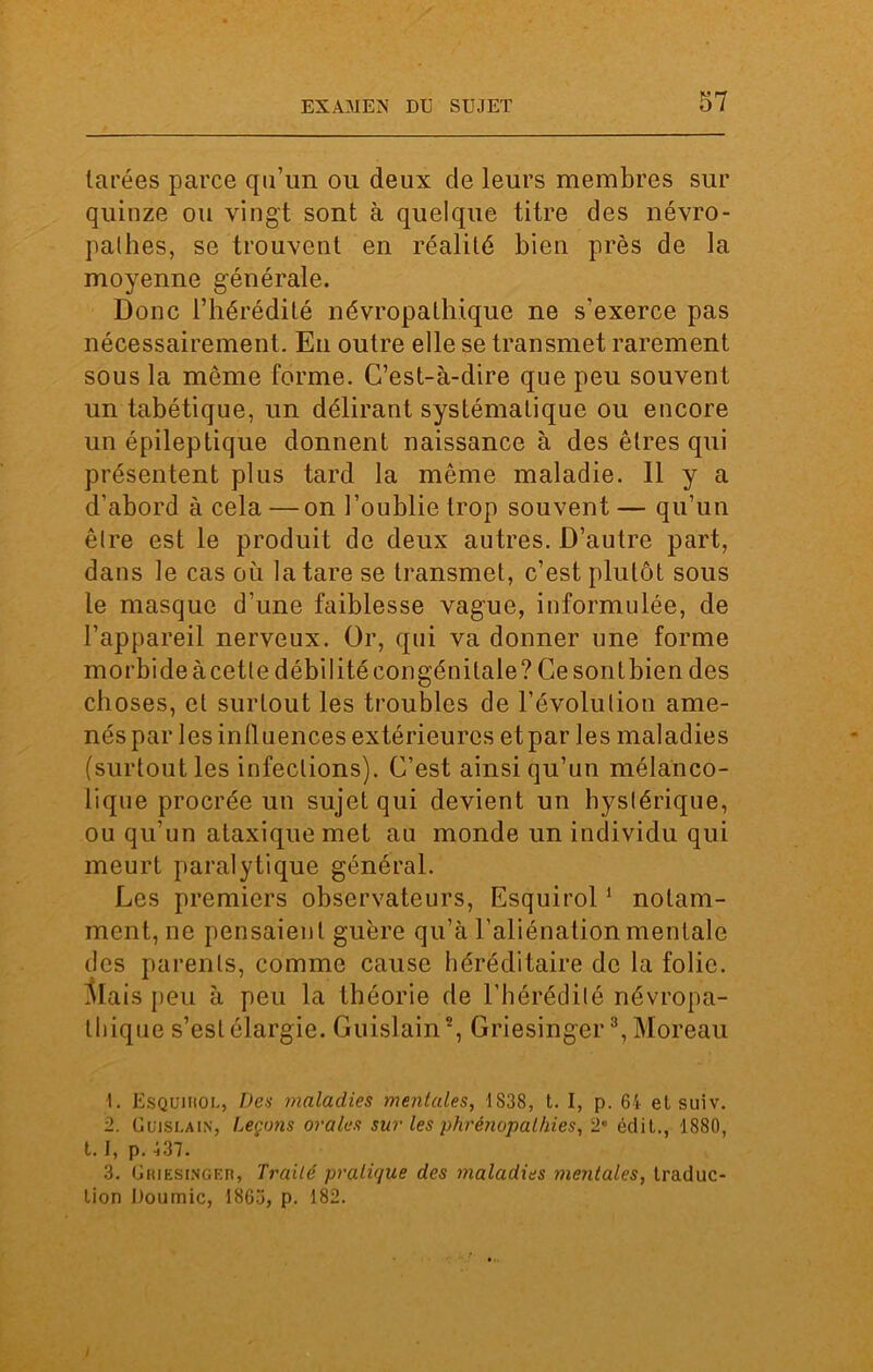 tarées parce qu’un ou deux de leurs membres sur quinze ou vingt sont à quelque titre des névro- pathes, se trouvent en réalité bien près de la moyenne générale. Donc l’hérédité névropathique ne s'exerce pas nécessairement. En outre elle se transmet rarement sous la même forme. C’est-à-dire que peu souvent un tabétique, un délirant systématique ou encore un épileptique donnent naissance à des êtres qui présentent plus tard la même maladie. 11 y a d’abord à cela —on l’oublie trop souvent — qu’un être est le produit de deux autres. D’autre part, dans le cas où la tare se transmet, c’est plutôt sous le masque d’une faiblesse vague, informulée, de l’appareil nerveux. Or, qui va donner une forme morbide à cette débilité congénitale? Ce sont bien des choses, et surLout les troubles de l’évolution ame- nés parles influences extérieures etpar les maladies (surtout les infections). C’est ainsi qu’un mélanco- lique procrée un sujet qui devient un hystérique, ou qu'un ataxique met au monde un individu qui meurt paralytique général. Les premiers observateurs, Esquirol1 2 notam- ment, ne pensaient guère qu’à l’aliénation mentale des parents, comme cause héréditaire de la folie. Mais peu à peu la théorie de l’hérédité névropa- thique s’est élargie. Guislain5, Griesinger3 *, Moreau 1. Esquihol, Des maladies mentales, 1838, t. I, p. 64 et suiv. 2. Gujslain, Leçons orales sur les phrênopalhies, 2 édit., 1880, t. I, p. 437. 3. Griesinger, Traité pratique des maladies mentales, traduc- tion Doumic, 1863, p. 182. /