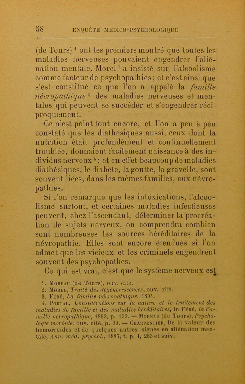 (de Tours) 1 ont les premiers montré que tou les les maladies nerveuses pouvaient engendrer l'alié- nation moniale. Morel2 a insisté sur l’alcoolisme comme facleur de psychopalhies ; -et c’est ainsi que s’est constitué ce que l’on a appelé la famille névropathique 3 des maladies nerveuses et men- tales qui peuvent se succéder et s’engendrer réci- proquement. Ce n’est point tout encore, et l’on a peu à peu constaté que les dialhésiques aussi, ceux dont la nutrition était profondément et continuellement troublée, donnaient facilement naissance à des in- dividus nerveux4 ; et en effet beaucoup de maladies dialhésiques, le diabète, la goutte, la gravelle, sont souvent liées, dans les mêmes familles, aux névro- pathies. Si l’on remarque que les intoxications, l’alcoo- lisme surtout, et certaines maladies infectieuses peuvent, chez l’ascendant, déterminer la procréa- tion de sujets nerveux, on comprendra combien sont nombreuses les sources héréditaires de la névropathie. Elles sont encore étendues si l’on admet que les vicieux et les criminels engendrent souvent des psychopathes. Ce qui est vrai, c’est que le système nerveux est 1. Moreau (de Tours), ouv. cilé. 2. Morel, Traité des dégénérescences, ouv. cilé. 3. Fêré, La famille névropathique, 1894. 4. I’ortal, Considérations sur la nature et le traitement des maladies de famille el des maladies héréditaires, in Fêré, la Fa- mille névropathique, 1892, p. 13?. — Moreau (de Tours), Psycho- logie morbide, ouv. cilé, p. 99. — Charpentier, De la valeur des hémorroïdes el de quelques autres signes en aiiénalion men- tale, Ann. mèd. psychol., 1887, t. p. I, 283etsuiv.