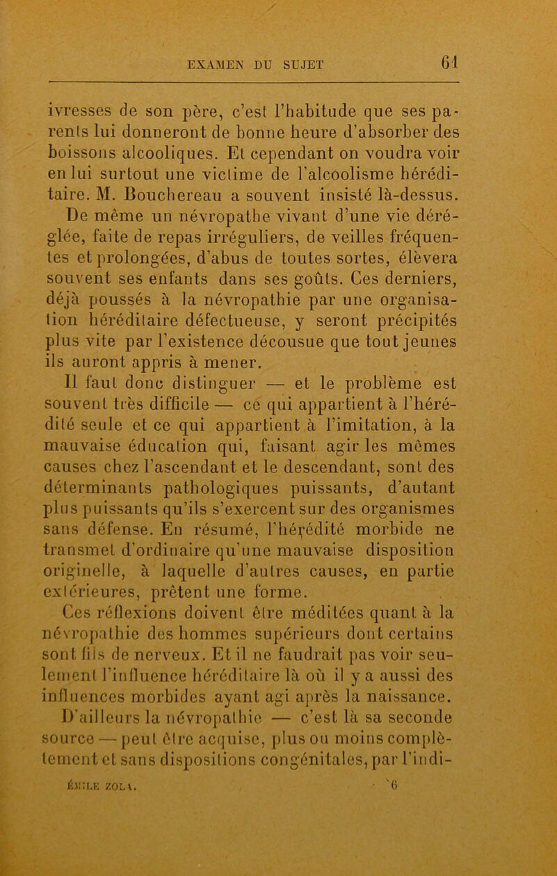 ivresses de son père, c’est l’habitude que ses pa- rents lui donneront de bonne heure d’absorber des boissons alcooliques. Et cependant on voudra voir en lui surtout une victime de l’alcoolisme hérédi- taire. M. Bouchereau a souvent insisté là-dessus. De même un névropathe vivant d’une vie déré- glée, faite de repas irréguliers, de veilles fréquen- tes et prolongées, d’abus de toutes sortes, élèvera souvent ses enfants dans ses goûts. Ces derniers, déjà poussés à la névropathie par une organisa- tion héréditaire défectueuse, y seront précipités plus vite par l’existence décousue que tout jeunes ils auront appris à mener. Il faut donc distinguer — et le problème est souvent très difficile — ce qui appartient à l’héré- dité seule et ce qui appartient à l’imitation, à la mauvaise éducation qui, faisant agir les mômes causes chez l’ascendant et le descendant, sont des déterminants pathologiques puissants, d’autant plus puissants qu’ils s’exercent sur des organismes sans défense. En résumé, l’hérédité morbide ne transmet d’ordinaire qu’une mauvaise disposition originelle, à laquelle d’autres causes, en partie extérieures, prêtent une forme. Ces réflexions doivent être méditées quant à la névropathie des hommes supérieurs dont certains sont fiis de nerveux. Et il ne faudrait pas voir seu- lement l’influence héréditaire là où il y a aussi des influences morbides ayant agi après la naissance. D’ailleurs la névropathie — c’est là sa seconde source — peut être acquise, plus ou moins complè- tement et sans dispositions congénitales, par l’indi- Élia.E ZOM. • '6