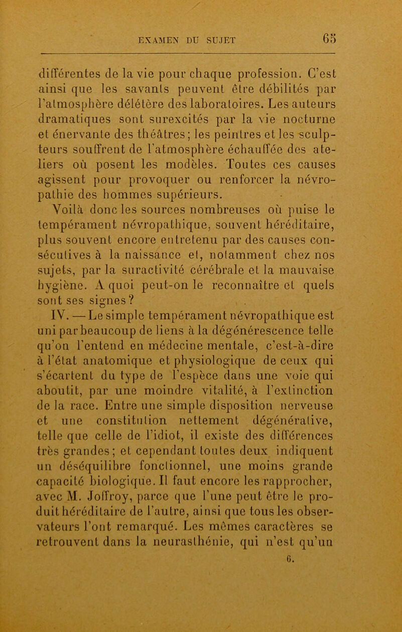 différentes de la vie pour chaque profession. C’est ainsi que les savants peuvent être débilités par l’atmosphère délétère des laboratoires. Les auteurs dramatiques sont surexcités par la vie nocturne et énervante des théâtres; les peintres et les sculp- teurs souffrent de l’atmosphère échauffée des ate- liers où posent les modèles. Toutes ces causes agissent pour provoquer ou renforcer la névro- pathie des hommes supérieurs. Voilà donc les sources nombreuses ou puise le tempérament névropathique, souvent héréditaire, plus souvent encore entretenu par des causes con- sécutives à la naissance et, notamment chez nos sujets, par la suractivité cérébrale et la mauvaise hygiène. A quoi peut-on le reconnaître et quels sont ses signes ? IV. — Le simple tempérament névropathique est uni par beaucoup de liens à la dégénérescence telle qu’on l'entend en médecine mentale, c’est-à-dire à l’état anatomique et physiologique de ceux qui s’écartent du type de l’espèce dans une voie qui aboutit, par une moindre vitalité, à l’extinction de la race. Entre une simple disposition nerveuse et une constitution nettement dégénérative, telle que celle de l’idiot, il existe des différences très grandes; et cependant toutes deux indiquent un déséquilibre fonctionnel, une moins grande capacité biologique. Il faut encore les rapprocher, avec M. Joffroy, parce que l’une peut être le pro- duit héréditaire de l’autre, ainsi que tous les obser- vateurs l’ont remarqué. Les mêmes caractères se retrouvent dans la neurasthénie, qui n’est qu’un G.