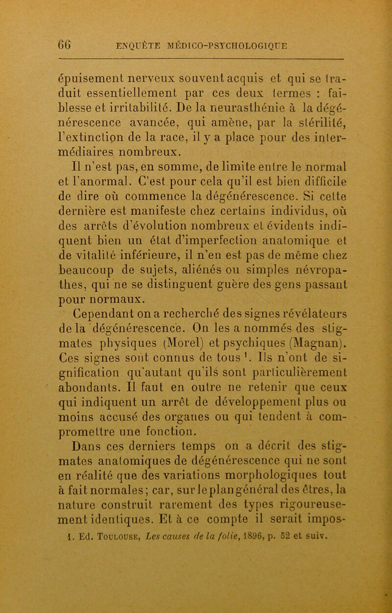 épuisement nerveux souvent acquis et qui se tra- duit essentiellement par ces deux termes : fai- blesse et irritabilité. De la neurasthénie à la dégé- nérescence avancée, qui amène, par la stérilité, l’extinction de la race, il y a place pour des inter- médiaires nombreux. Il n’est pas, en somme, de limite entre le normal et l’anormal. C’est pour cela qu’il est bien difficile de dire où commence la dégénérescence. Si celte dernière est manifeste chez certains individus, où des arrêts d’évolution nombreux et évidents indi- quent bien un état d’imperfection anatomique et de vitalité inférieure, il n’en est pas de même chez beaucoup de sujets, aliénés ou simples névropa- thes, qui ne se distinguent guère des gens passant pour normaux. Cependant on a recherché des signes révélateurs delà dégénérescence. On les a nommés des stig- mates physiques (Morel) et psychiques (Magnan). Ces signes sont connus de tous '. Us n’ont de si- gnification qu’autant qu’ils sont particulièrement abondants. Il faut en outre ne retenir que ceux qui indiquent un arrêt de développement plus ou moins accusé des organes ou qui tendent à com- promettre une fonction. Dans ces derniers temps on a décrit des stig- mates anatomiques de dégénérescence qui ne sont en réalité que des variations morphologiques tout à fait normales; car, sur le plan général des êtres, la nature construit rarement des types rigoureuse- ment identiques. Et à ce compte il serait impos-