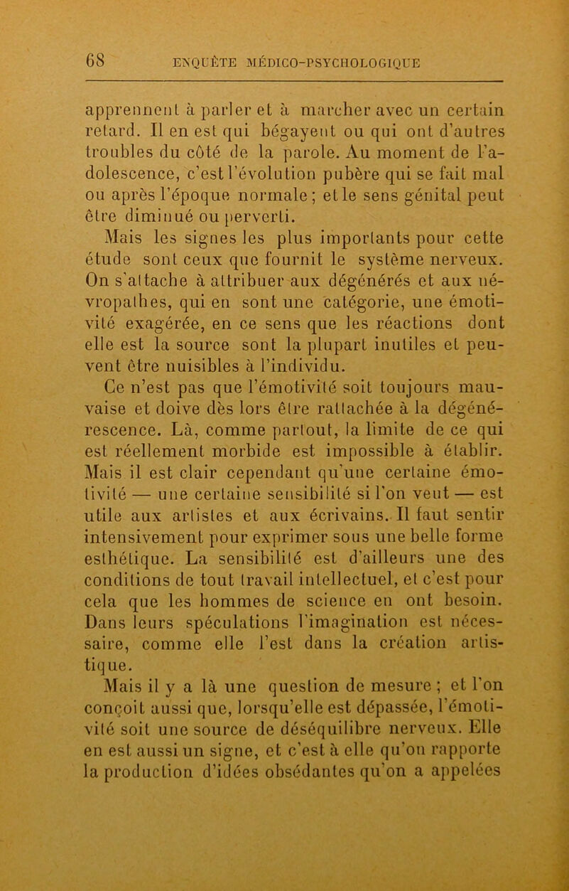 apprennent à parler et à marcher avec un certain retard. Il en est qui bégayent ou qui ont d’autres troubles du côté de la parole. Au moment de l’a- dolescence, c’est l’évolution pubère qui se fait mal ou après l’époque normale; elle sens génital peut être diminué ou perverti. Mais les signes les plus importants pour cette étude sont ceux que fournit le système nerveux. On s'altache à attribuer aux dégénérés et aux né- vropathes, qui en sont une catégorie, une émoti- vité exagérée, en ce sens que les réactions dont elle est la source sont la plupart inutiles et peu- vent être nuisibles à l’individu. Ce n’est pas que l’émotivité soit toujours mau- vaise et doive dès lors être rattachée à la dégéné- rescence. Là, comme partout, la limite de ce qui est réellement morbide est impossible à établir. Mais il est clair cependant qu’une certaine émo- tivité — une certaine sensibilité si l'on veut — est utile aux artistes et aux écrivains. Il faut sentir intensivement pour exprimer sous une belle forme esthétique. La sensibilité est d’ailleurs une des conditions de tout travail intellectuel, et c’est pour cela que les hommes de science en ont besoin. Dans leurs spéculations l’imagination est néces- saire, comme elle l’est dans la création artis- tique. Mais il y a là une question de mesure ; et l'on conçoit aussi que, lorsqu’elle est dépassée, l'émoti- vité soit une source de déséquilibre nerveux. Elle en est aussi un signe, et c’est à elle qu'on rapporte la production d’idées obsédantes qu'on a appelées