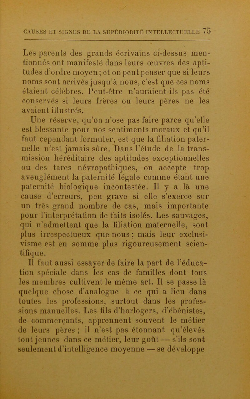 Les parents des grands écrivains ci-dessus men- tionnés ont manifesté dans leurs œuvres des apti- tudes d’ordre moyen ; et on peut penser que si leurs noms sont arrivés jusqu’à nous, c’est que ces noms étaient célèbres. Peut-être n’auraient-ils pas été conservés si leurs frères ou leurs pères ne les avaient illustrés. Une réserve, qu’on n’ose pas faire parce qu’elle est blessante pour nos sentiments moraux et qu’il faut cependant formuler, est que la filiation pater- nelle n'est jamais sûre. Dans l’étude de la trans- mission héréditaire des aptitudes exceptionnelles ou des tares névropathiques, on accepte trop aveuglément la paternité légale comme étant une paternité biologique incontestée. Il y a là une cause d’erreurs, peu grave si elle s’exerce sur un très grand nombre de cas, mais importante pour l'interprétation de faits isolés. Les sauvages, qui n’admettent que la filiation maternelle, sont plus irrespectueux que nous ; mais leur exclusi- visme est en somme plus rigoureusement scien- tifique. Il faut aussi essayer de faire la part de l’éduca- tion spéciale dans les cas de familles dont tous les membres cultivent le même art. Il se passe là quelque chose d’analogue à ce qui a lieu dans toutes les professions, surtout dans les profes- sions manuelles. Les fils d’horlogers, d’ébénistes, de commerçants, apprennent souvent le métier de leurs pères ; il n’est pas étonnant qu’élevés tout jeunes dans ce métier, leur goût — s’ils sont seulement d’iulelligence moyenne — se développe