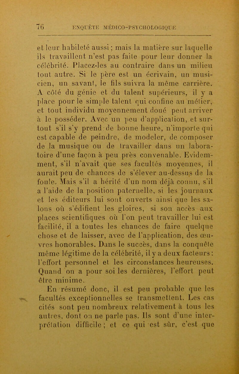 et leur habileté aussi ; mais la matière sur laquelle ils travaillent n’est pas faite pour leur donner la célébrité. lJlacez-lcs au contraire dans un milieu tout autre. Si le père est un écrivain, un musi- cien, un savant, le fils suivra la même carrière. A côté du génie et du talent supérieurs, il y a place pour le simple talent qui confine au métier, et tout individu moyennement doué peut arriver à le posséder. Avec un peu d’application, et sur- tout s’il s'y prend de bonne heure, n’importe qui est capable de peindre, de modeler, de composer de la musique ou de travailler dans un labora- toire d’une façon à peu près convenable. Evidem- ment, s'il n'avait que ses facultés moyennes, il aurait peu de chances de s’élever au-dessus de la foule. Mais s’il a hérité d’un nom déjà connu, s'il a l’aide de la position paternelle, si les journaux et les éditeurs lui sont ouverts ainsi que les sa- lons où s’édifient les gloires, si son accès aux places scientifiques où l’on peut travailler lui est facilité, il a toutes les chances de faire quelque chose et de laisser, avec de l’application, des œu- vres honorables. Dans le succès, dans la conquête même légitime de la célébrité, il y a deux facteurs : l’effort personnel et les circonstances heureuses. Quand on a pour soi les dernières, l’effort peut être minime. En résumé donc, il est peu probable que les facultés exceptionnelles se transmettent. Les cas cités sont peu nombreux relativement à tous les autres, dont on ne parle pas. Ils sont d’une inter- prétation difficile; et ce qui est sûr, c’est que