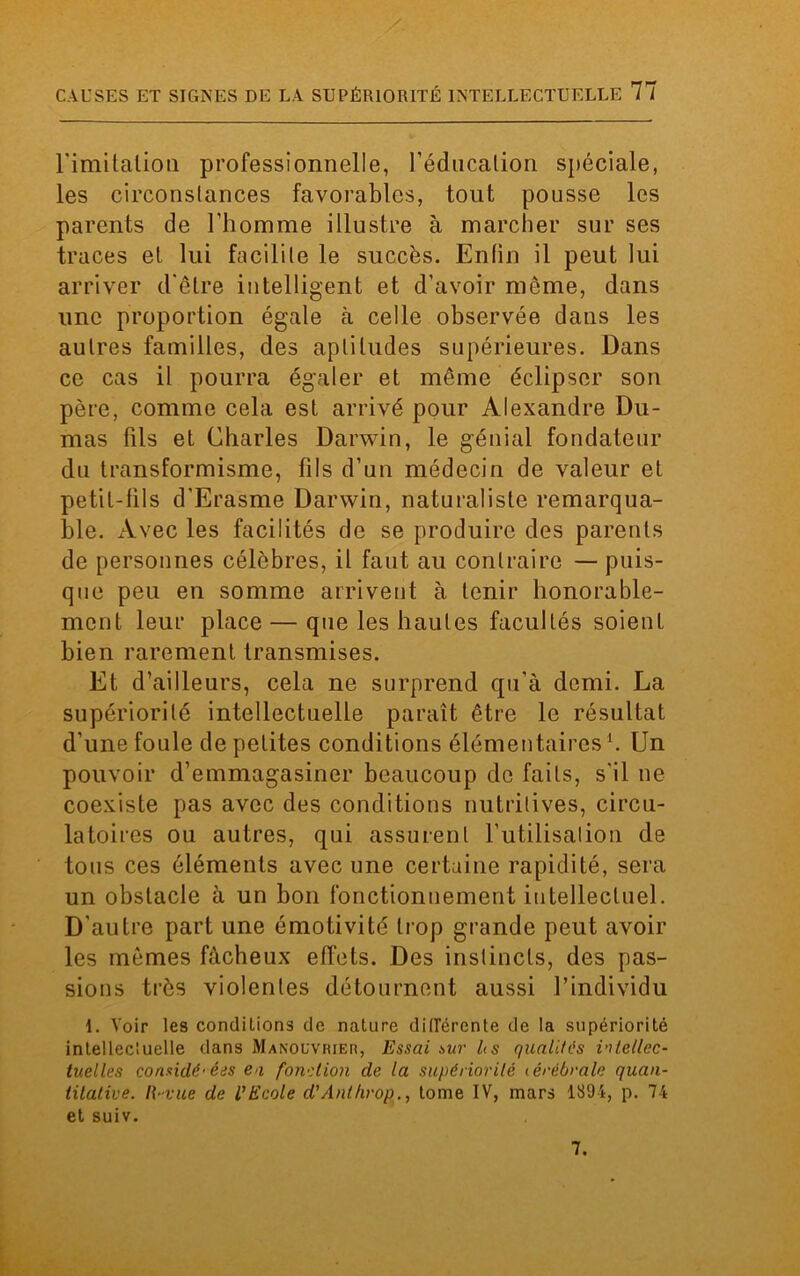 l'imitation professionnelle, l’éducation spéciale, les circonstances favorables, tout pousse les parents de l’homme illustre à marcher sur ses traces et lui facilite le succès. Enfin il peut lui arriver d'être intelligent et d’avoir môme, dans une proportion égale à celle observée dans les autres familles, des aptitudes supérieures. Dans ce cas il pourra égaler et même éclipser son père, comme cela est arrivé pour Alexandre Du- mas fils et Charles Darwin, le génial fondateur du transformisme, fils d’un médecin de valeur et petit-fils d'Erasme Darwin, naturaliste remarqua- ble. Avec les facilités de se produire des parents de personnes célèbres, il faut au contraire — puis- que peu en somme arrivent à tenir honorable- ment leur place — que les hautes facultés soient bien rarement transmises. Et d’ailleurs, cela ne surprend qu’à demi. La supériorité intellectuelle paraît être le résultat d’une foule de petites conditions élémentaires h Un pouvoir d’emmagasiner beaucoup de faits, s'il ne coexiste pas avec des conditions nutritives, circu- latoires ou autres, qui assurent l’utilisalion de tous ces éléments avec une certaine rapidité, sera un obstacle à un bon fonctionnement intellectuel. D'autre part une émotivité trop grande peut avoir les mêmes fâcheux effets. Des instincts, des pas- sions très violentes détournent aussi l’individu 1. Voir les conciliions de nature différente de la supériorité intellectuelle dans Manouvrier, Essai sur h s qualités intellec- tuelles considérées en fonction de la supériorité <érébrale quan- titative. li-vue de l’Ecole d’Anthrop., tome IV, mars 1894, p. 74 et suiv. 7.