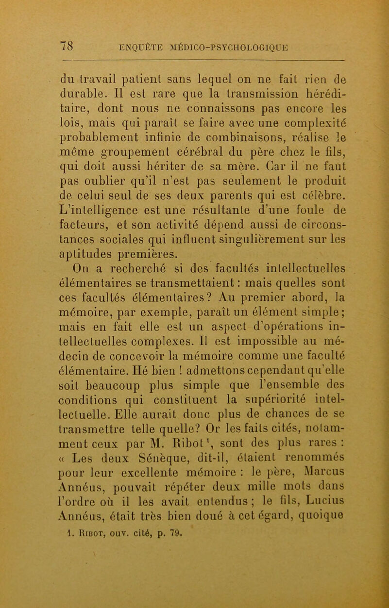du travail patient sans lequel on ne fait rien de durable. Il est rare que la transmission hérédi- taire, dont nous ne connaissons pas encore les lois, mais qui paraît se faire avec une complexité probablement infinie de combinaisons, réalise le même groupement cérébral du père chez le fils, qui doit aussi hériter de sa mère. Car il ne faut pas oublier qu’il n’est pas seulement le produit de celui seul de ses deux parents qui est célèbre. L’intelligence est une résultante d’une foule de facteurs, et son activité dépend aussi de circons- tances sociales qui influent singulièrement sur les aptitudes premières. On a recherché si des facultés intellectuelles élémentaires se transmettaient: mais quelles sont ces facultés élémentaires? Au premier abord, la mémoire, par exemple, paraît un élément simple; mais en fait elle est un aspect d'opérations in- tellectuelles complexes. Il est impossible au mé- decin de concevoir la mémoire comme une faculté élémentaire. Hé bien ! admettons cependant qu'elle soit beaucoup plus simple que l’ensemble des conditions qui constituent la supériorité intel- lectuelle. Elle aurait donc plus de chances de se transmettre telle quelle? Or les faits cités, notam- ment ceux par M. Ribot1, sont des plus rares: « Les deux Sénèque, dit-il, étaient renommés pour leur excellente mémoire : le père, Marcus Annéus, pouvait répéter deux mille mots dans l’ordre où il les avait entendus ; le (ils, Lucius Annéus, était très bien doué à cet égard, quoique 1. Ribot, ouv. cité, p. 79.