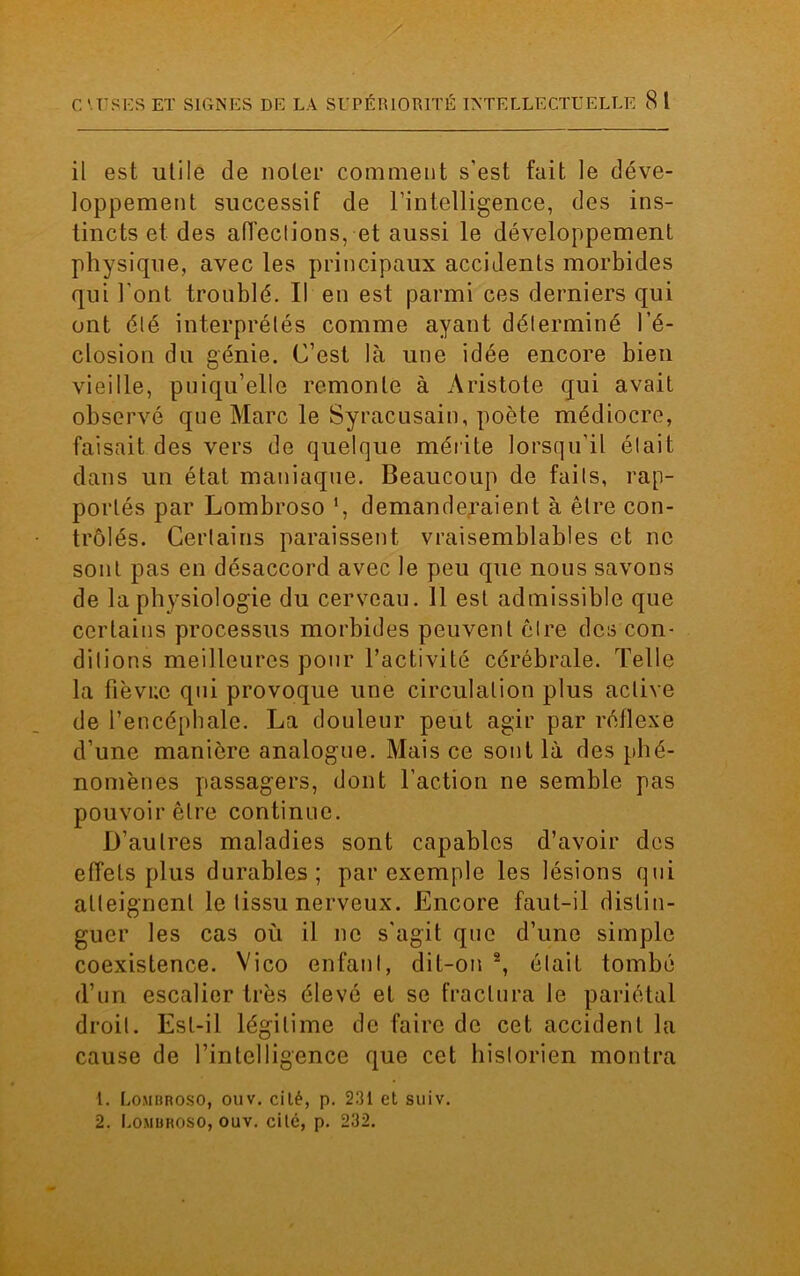 il est utile de noter comment s’est fait le déve- loppement successif de l’intelligence, des ins- tincts et des affections, et aussi le développement physique, avec les principaux accidents morbides qui l'ont troublé. Il en est parmi ces derniers qui ont été interprétés comme ayant déterminé l’é- closion du génie. C’est là une idée encore bien vieille, pniqu’elle remonte à Aristote qui avait observé que Marc le Syracusain, poète médiocre, faisait des vers de quelque mérite lorsqu'il était dans un état maniaque. Beaucoup de faits, rap- portés par Lombroso ', demanderaient à être con- trôlés. Certains paraissent vraisemblables et ne sont pas en désaccord avec le peu que nous savons de la physiologie du cerveau. Il est admissible que certains processus morbides peuvent être des con- ditions meilleures pour l’activité cérébrale. Telle la fîèvr.c qui provoque une circulation plus active de l’encéphale. La douleur peut agir par réflexe d’une manière analogue. Mais ce sont là des phé- nomènes passagers, dont l’action ne semble pas pouvoir être continue. D’autres maladies sont capables d’avoir des effets plus durables; par exemple les lésions qui atteignent le tissu nerveux. Encore faut-il distin- guer les cas où il ne s'agit que d’une simple coexistence. Vico enfant, dit-on 2, était tombé (l’un escalier très élevé et se fractura le pariétal droit. Est-il légitime de faire de cet accident la cause de l'intelligence que cet historien montra 1. Lomhroso, ouv. cilé, p. 231 et suiv. 2. Lombroso, ouv. cilé, p. 232.