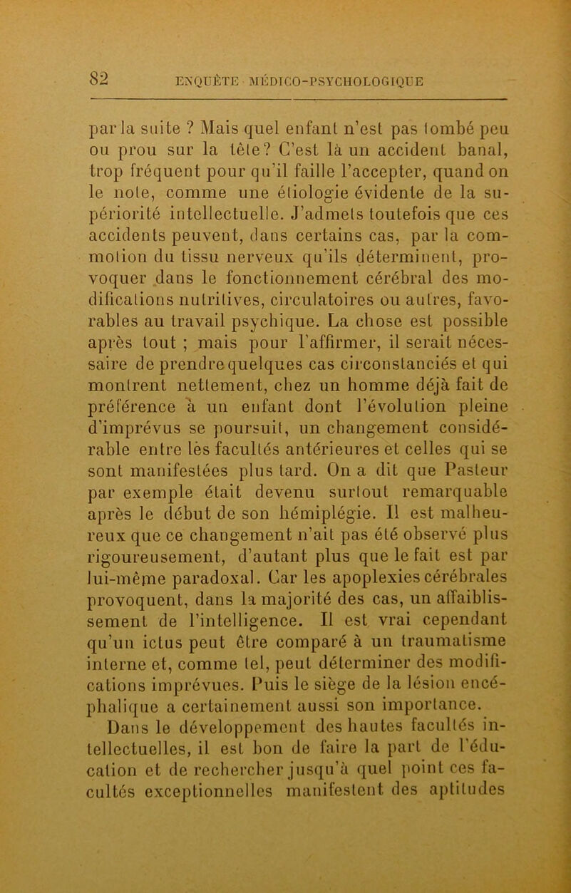 par la suite ? Mais quel enfant n’est pas lombé peu ou prou sur la tête? C’est là un accident banal, trop fréquent pour qu’il faille l’accepter, quand on le note, comme une étiologie évidente de la su- périorité intellectuelle. J’admets toutefois que ces accidents peuvent, clans certains cas, par la com- motion du tissu nerveux qu’ils déterminent, pro- voquer dans le fonctionnement cérébral des mo- difications nutritives, circulatoires ou autres, favo- rables au travail psychique. La chose est possible après tout ; mais pour l’affirmer, il serait néces- saire de prendre quelques cas circonstanciés et qui montrent nettement, chez un homme déjà fait de préférence à un enfant dont l’évolution pleine d’imprévus se poursuit, un changement considé- rable entre lès facultés antérieures et celles qui se sont manifestées plus tard. On a dit que Pasteur par exemple était devenu surtout remarquable après le début de son hémiplégie. Il est malheu- reux que ce changement n’ait pas été observé plus rigoureusement, d’autant plus que le fait est par lui-même paradoxal. Car les apoplexies cérébrales provoquent, dans la majorité des cas, un affaiblis- sement de l’intelligence. Il est vrai cependant qu’un ictus peut être comparé à un traumatisme interne et, comme tel, peut déterminer des modifi- cations imprévues. Puis le siège de la lésion encé- phalique a certainement aussi son importance. Dans le développement des hautes facultés in- tellectuelles, il est bon de faire la part de l'édu- cation et de rechercher jusqu’à quel point ces fa- cultés exceptionnelles manifestent des aptitudes