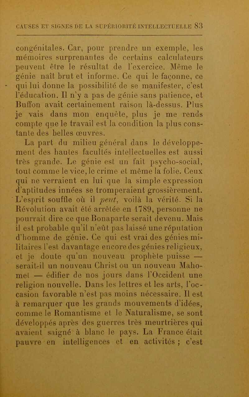 congénitales. Car, pour prendre un exemple, les mémoires surprenantes de certains calculateurs peuvent être le résultat de l'exercice. Même le génie naît brut et informe. Ce qui le façonne, ce qui lui donne la possibilité de se manifester, c’est l’éducation. Il n’y a pas de génie sans patience, et Buffon avait certainement raison là-dessus. Plus je vais dans mon enquête, plus je me rends compte que le travail est la condition la plus cons- tante des belles œuvres. La part du milieu général dans le développe- ment des hautes facultés intellectuelles est aussi très grande. Le génie est un fait psycho-social, tout comme le vice, le crime et même la folie. Ceux qui ne verraient en lui que la simple expression d’aptitudes innées se tromperaient grossièrement. L’esprit souffle où il peut, voilà la vérité. Si la Révolution avait été arrêtée en 1789, personne ne pourrait dire ce que Bonaparte serait devenu. Mais il est probable qu’il n’eût pas laissé une réputation d’homme de génie. Ce qui est vrai des génies mi- litaires l’est davantage encore des génies religieux, et je doute qu’un nouveau prophète puisse — serait-il un nouveau Christ ou un nouveau Maho- met — édifier de nos jours dans l’Occident une religion nouvelle. Dans les lettres et les arts, l’oc- casion favorable n’est pas moins nécessaire. Il est à remarquer que les grands mouvements d’idées, comme le Bomantisme et le Naturalisme, se sont développés après des guerres très meurtrières qui avaient saigné à blanc le pays. La France était pauvre en intelligences et en activités ; c’est