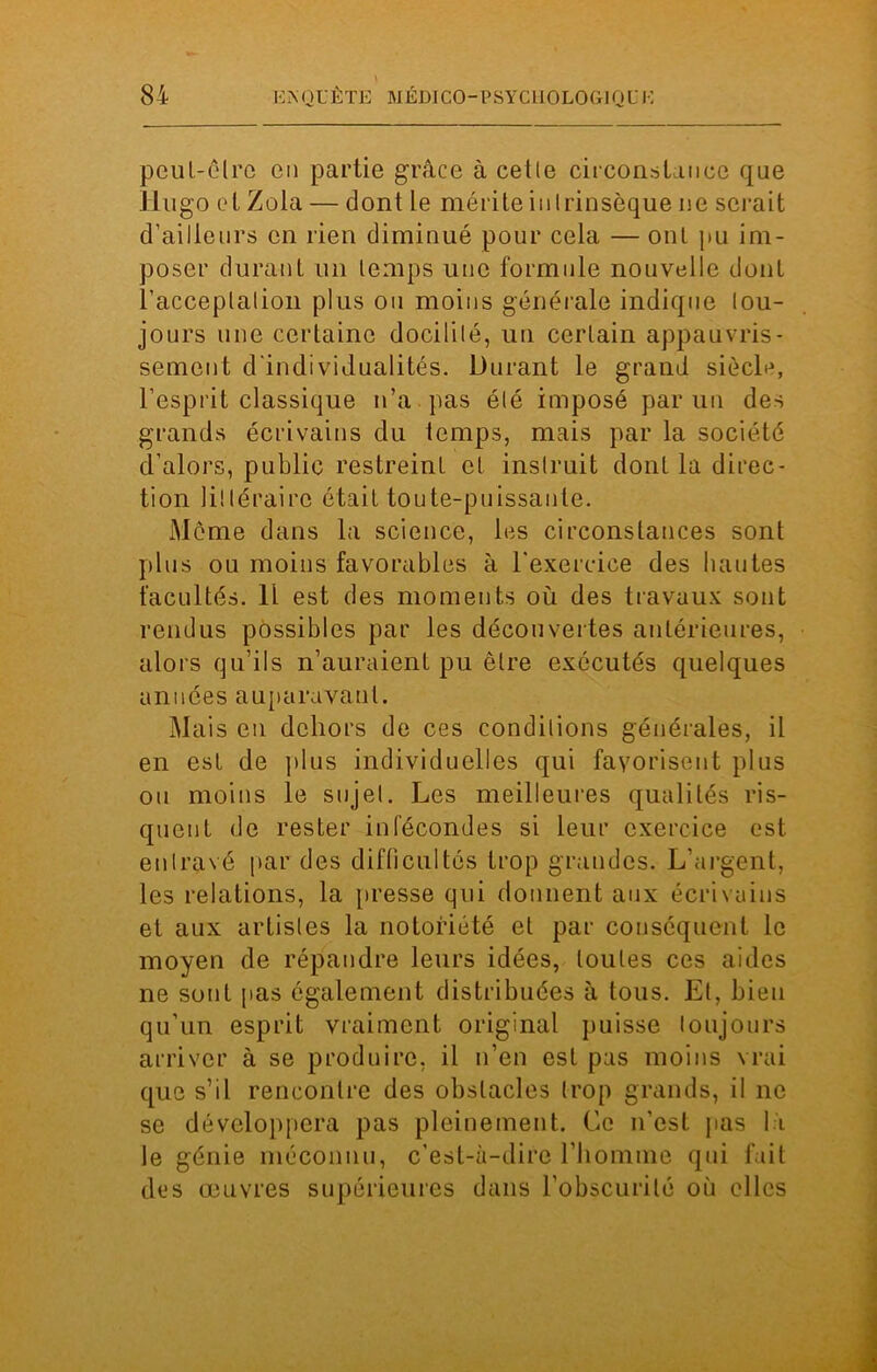 peut-être en partie grâce à cette circonstance que Hugo et Zola — dont Le mérite intrinsèque ne serait d’ailleurs en rien diminué pour cela — ont pu im- poser durant un temps une formule nouvelle dont l’acceptation plus ou moins générale indique tou- jours une certaine docilité, un certain appauvris- sement d'individualités. Durant le grand siècle, l’esprit classique n’a pas été imposé par un des grands écrivains du temps, mais par la société d'alors, public restreint et instruit dont la direc- tion littéraire était toute-puissante. Même dans la science, les circonstances sont plus ou moins favorables à l'exercice des hautes facultés. 11 est des moments où des travaux sont rendus possibles par les découvertes antérieures, alors qu’ils n’auraient pu être exécutés quelques années auparavant. Mais en dehors de ces conditions générales, il en est de plus individuelles qui favorisent plus ou moins le sujet. Les meilleures qualités ris- quent de rester infécondes si leur exercice est entravé par des difficultés trop grandes. L’argent, les relations, la presse qui donnent aux écrivains et aux artistes la notoriété et par conséquent le moyen de répandre leurs idées, toutes ces aides ne sont pas également distribuées à tous. Et, bien qu’un esprit vraiment original puisse toujours arriver à se produire, il n’en est pas moins vrai que s’il rencontre des obstacles trop grands, il ne se développera pas pleinement. Ce n’est pas li le génie méconnu, c’est-à-dire l’homme qui fait des œuvres supérieures dans l’obscurité où elles