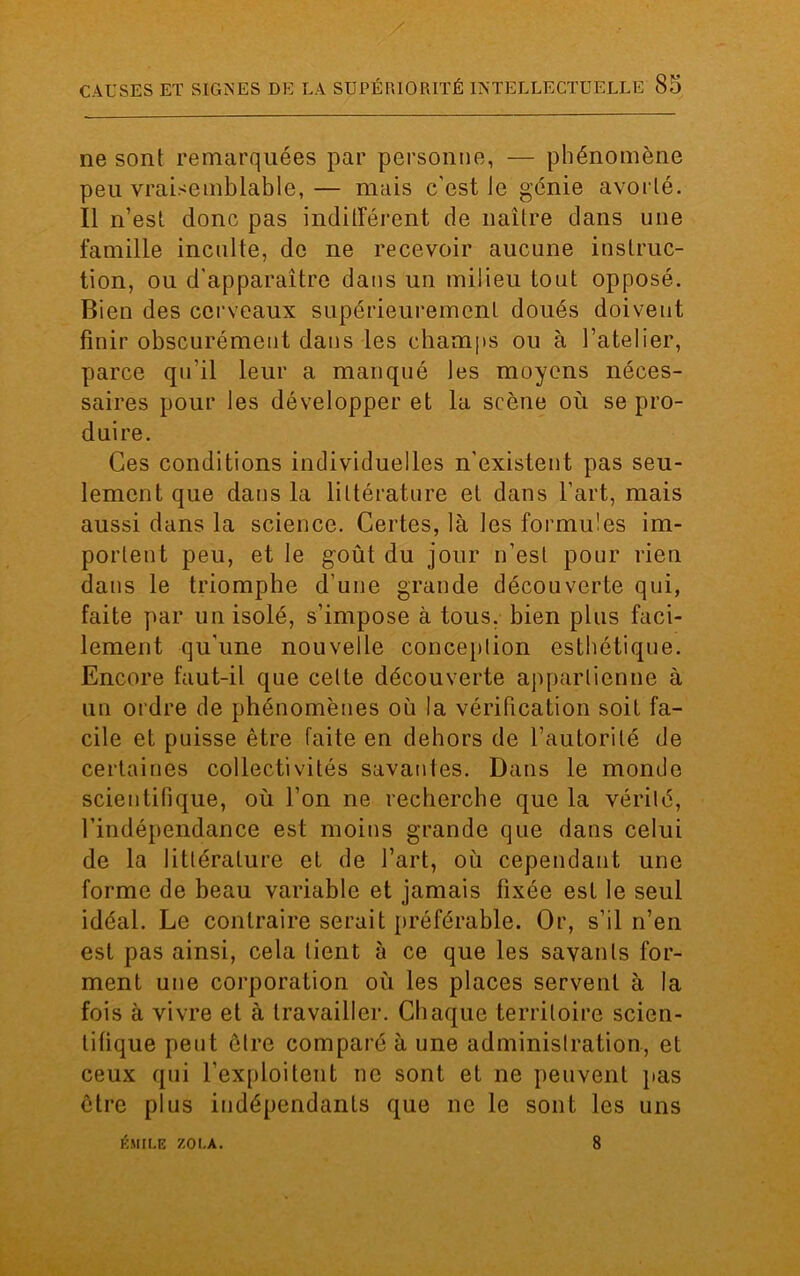 ne sont remarquées par personne, — phénomène peu vraisemblable,— mais c'est le génie avorté. Il n’est donc pas indifférent de naître dans une famille inculte, de ne recevoir aucune instruc- tion, ou d'apparaître dans un milieu tout opposé. Bien des cerveaux supérieurement doués doivent finir obscurément dans les champs ou à l’atelier, parce qu’il leur a manqué les moyens néces- saires pour les développer et la scène où se pro- duire. Ces conditions individuelles n'existent pas seu- lement que dans la littérature et dans l’art, mais aussi dans la science. Certes, là les formules im- portent peu, et le goût du jour n’est pour rien dans le triomphe d’une grande découverte qui, faite par un isolé, s’impose à tous, bien plus faci- lement qu'une nouvelle conception esthétique. Encore faut-il que celte découverte appartienne à un ordre de phénomènes où la vérification soit fa- cile et puisse être faite en dehors de l’autorité de certaines collectivités savantes. Dans le monde scientifique, où l’on ne recherche que la vérité, l’indépendance est moins grande que dans celui de la littérature et de l’art, où cependant une forme de beau variable et jamais fixée est le seul idéal. Le contraire serait préférable. Or, s’il n’en est pas ainsi, cela lient à ce que les savants for- ment une corporation où les places servent à la fois à vivre et à travailler. Chaque territoire scien- tifique peut être comparé à une administration, et ceux qui l'exploitent ne sont et ne peuvent pas être plus indépendants que ne le sont les uns ÉMILE ZOLA. 8