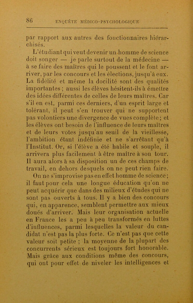 par rapport aux autres des fonctionnaires hiérar- chisés. L’étudiant qui veut devenir un homme de science doit songer — je parle surtout de la médecine — à se faire des maîtres qui le poussent et le font ar- river, parles concours et les élections, jusqu’à eux. La lidélite et même la docilité sont des qualités importantes ; aussi les élèves hésitent-ils à émettre des idées différentes de celles de leurs maîtres. Car s’il en est, parmi ces derniers, d'un esprit large et tolérant, il peut s’en trouver qui ne supportent pas volontiers une divergence de vues complète ; et les élèves ont besoin de l’influence de leurs maîtres et de leurs votes jusqu’au seuil de la vieillesse, l’ambition étant indéfinie et ne s’arrêtant qu’à l’Institut. Or, si l’élève a été habile et souple, il arrivera plus facilement à être maître à son tour. 11 aura alors à sa disposition un de ces champs de travail, en dehors desquels on ne peut rien faire. On ne s’improvise pas en effet homme de science ; il faut pour cela une longue éducation qu’on ne peut acquérir que dans des milieux d’études qui ne sont pas ouverts à tous. Il y a bien des concours qui, en apparence, semblent permettre aux mieux doués d’arriver. Mais leur organisation actuelle en France les a peu à peu transformés en luttes d’influences, parmi lesquelles la valeur du can- didat n’est pas la plus forte. Ce n’est pas que cette valeur soit petite ; la moyenne de la plupart des concurrents sérieux est toujours fort honorable. Mais grâce aux conditions même des concours, qui ont pour effet de niveler les intelligences et