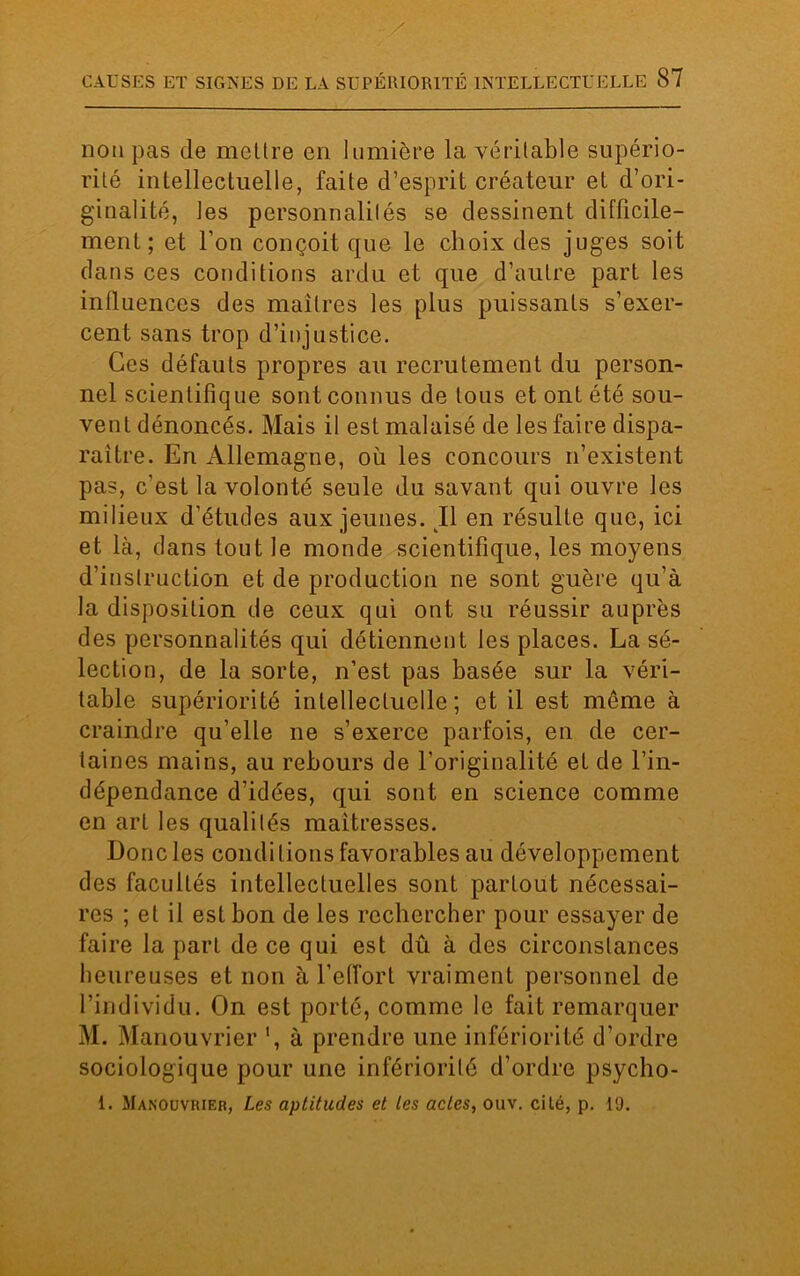 non pas de mettre en lumière la véritable supério- rité intellectuelle, faite d’esprit créateur et d’ori- ginalité, les personnalités se dessinent difficile- ment; et l’on conçoit que le choix des juges soit dans ces conditions ardu et que d’autre part les influences des maîtres les plus puissants s’exer- cent sans trop d’injustice. Ces défauts propres au recrutement du person- nel scientifique sont connus de tous et ont été sou- vent dénoncés. Mais il est malaisé de les faire dispa- raître. En Allemagne, où les concours n’existent pas, c’est la volonté seule du savant qui ouvre les milieux d’études aux jeunes. Il en résulte que, ici et là, clans tout le monde scientifique, les moyens d’instruction et de production ne sont guère qu’à la disposition de ceux qui ont su réussir auprès des personnalités qui détiennent les places. La sé- lection, de la sorte, n’est pas basée sur la véri- table supériorité intellectuelle; et il est meme à craindre qu’elle ne s’exerce parfois, en de cer- taines mains, au rebours de l’originalité et de l’in- dépendance d’idées, qui sont en science comme en art les qualités maîtresses. Donc les conditions favorables au développement des facultés intellectuelles sont partout nécessai- res ; et il est bon de les rechercher pour essayer de faire la part de ce qui est dû à des circonstances heureuses et non à l’effort vraiment personnel de l’individu. On est porté, comme le fait remarquer M. Manouvrier ', à prendre une infériorité d’ordre sociologique pour une infériorité d’ordre psycho- 1. Manouvrier, Les aptitudes et tes actes, ouv. cité, p. 19.