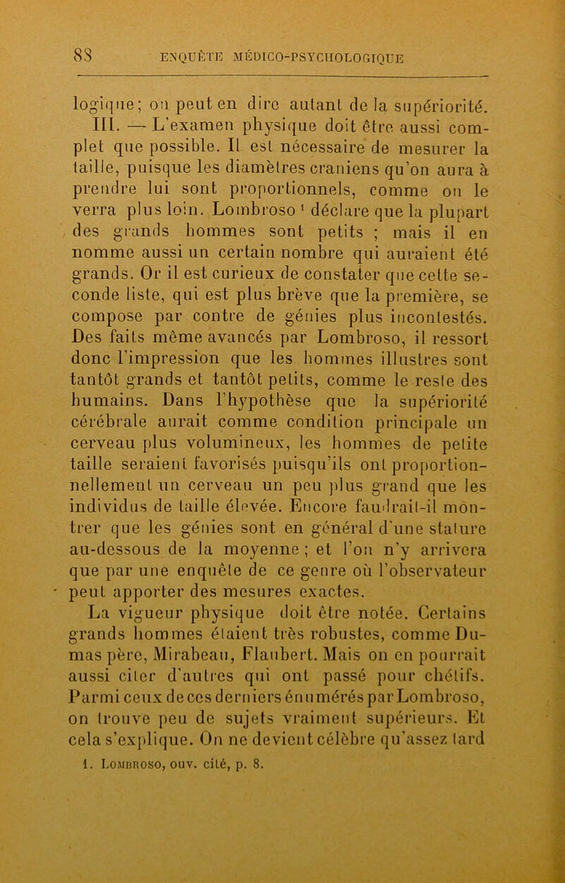 logique ; on peut en dire autant delà supériorité. III. —L’examen physique doit être aussi com- plet que possible. Il est nécessaire de mesurer la taille, puisque les diamètres crâniens qu’on aura à prendre lui sont proportionnels, comme on le verra plus loin. Lombroso 1 déclare que la plupart des grands hommes sont petits ; mais il en nomme aussi un certain nombre qui auraient été grands. Or il est curieux de constater que cette se- conde liste, qui est plus brève que la première, se compose par contre de génies plus incontestés. Des faits même avancés par Lombroso, il ressort donc l’impression que les hommes illustres sont tantôt grands et tantôt petits, comme le resle des humains. Dans l’hypothèse que la supériorité cérébrale aurait comme condition principale un cerveau plus volumineux, les hommes de petite taille seraient favorisés puisqu’ils ont proportion- nellement un cerveau un peu plus grand que les individus de taille élevée. Encore faudrait-il mon- trer que les génies sont en général d'une stature au-dessous de la moyenne ; et l’on n’y arrivera que par une enquête de ce genre où l’observateur * peut apporter des mesures exactes. La vigueur physique doit être notée. Certains grands hommes étaient très robustes, comme Du- mas père, Mirabeau, Flaubert. Mais on en pourrait aussi citer d’autres qui ont passé pour chétifs. Parmi ceux de ces derniers énumérés par Lombroso, on trouve peu de sujets vraiment supérieurs. Et cela s’explique. On ne devient célèbre qu'assez lard 1. Lombroso, ouv. cilé, p. 8.